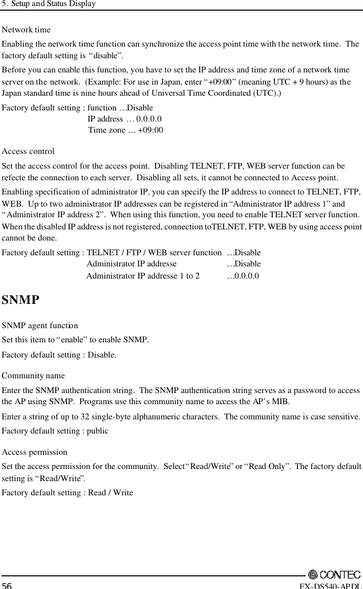 5. Setup and Status Display        56 FX-DS540-APDL Network time Enabling the network time function can synchronize the access point time with the network time.  The factory default setting is “disable”. Before you can enable this function, you have to set the IP address and time zone of a network time server on the network.  (Example: For use in Japan, enter “+09:00” (meaning UTC + 9 hours) as the Japan standard time is nine hours ahead of Universal Time Coordinated (UTC).) Factory default setting : function …Disable                 IP address … 0.0.0.0                 Time zone … +09:00 Access control Set the access control for the access point.  Disabling TELNET, FTP, WEB server function can be refecte the connection to each server.  Disabling all sets, it cannot be connected to Access point. Enabling specification of administrator IP, you can specify the IP address to connect to TELNET, FTP, WEB.  Up to two administrator IP addresses can be registered in “Administrator IP address 1” and “Administrator IP address 2”.  When using this function, you need to enable TELNET server function. When the disabled IP address is not registered, connection to TELNET, FTP, WEB by using access point cannot be done. Factory default setting : TELNET / FTP / WEB server function …Disable                Administrator IP addresse    …Disable                Administrator IP addresse 1 to 2 …0.0.0.0 SNMP SNMP agent function Set this item to “enable” to enable SNMP.   Factory default setting : Disable. Community name Enter the SNMP authentication string.  The SNMP authentication string serves as a password to access the AP using SNMP.  Programs use this community name to access the AP’s MIB. Enter a string of up to 32 single-byte alphanumeric characters.  The community name is case sensitive. Factory default setting : public Access permission Set the access permission for the community.  Select “Read/Write” or “Read Only”.  The factory default setting is “Read/Write”. Factory default setting : Read / Write 