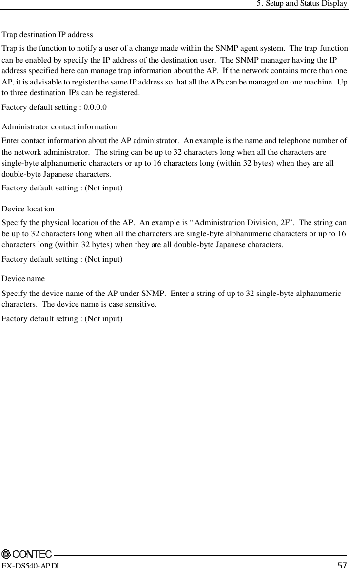  5. Setup and Status Display    FX-DS540-APDL 57 Trap destination IP address Trap is the function to notify a user of a change made within the SNMP agent system.  The trap function can be enabled by specify the IP address of the destination user.  The SNMP manager having the IP address specified here can manage trap information about the AP.  If the network contains more than one AP, it is advisable to register the same IP address so that all the APs can be managed on one machine.  Up to three destination IPs can be registered.   Factory default setting : 0.0.0.0 Administrator contact information Enter contact information about the AP administrator.  An example is the name and telephone number of the network administrator.  The string can be up to 32 characters long when all the characters are single-byte alphanumeric characters or up to 16 characters long (within 32 bytes) when they are all double-byte Japanese characters. Factory default setting : (Not input) Device locat ion Specify the physical location of the AP.  An example is “Administration Division, 2F”.  The string can be up to 32 characters long when all the characters are single-byte alphanumeric characters or up to 16 characters long (within 32 bytes) when they are all double-byte Japanese characters. Factory default setting : (Not input) Device name Specify the device name of the AP under SNMP.  Enter a string of up to 32 single-byte alphanumeric characters.  The device name is case sensitive.   Factory default setting : (Not input) 