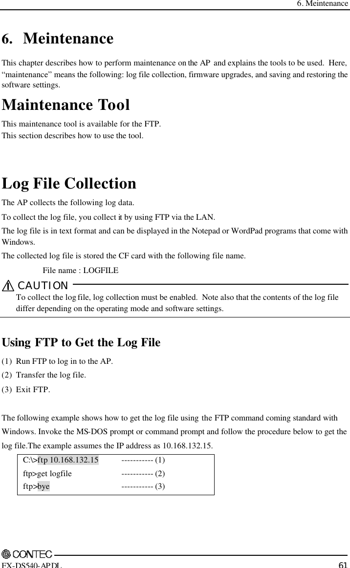  6. Meintenance    FX-DS540-APDL 61 6. Meintenance This chapter describes how to perform maintenance on the AP  and explains the tools to be used.  Here, “maintenance” means the following: log file collection, firmware upgrades, and saving and restoring the software settings. Maintenance Tool This maintenance tool is available for the FTP. This section describes how to use the tool.   Log File Collection The AP collects the following log data. To collect the log file, you collect it by using FTP via the LAN. The log file is in text format and can be displayed in the Notepad or WordPad programs that come with Windows. The collected log file is stored the CF card with the following file name. File name : LOGFILE CAUTION   To collect the log file, log collection must be enabled.  Note also that the contents of the log file differ depending on the operating mode and software settings.  Using FTP to Get the Log File (1) Run FTP to log in to the AP. (2) Transfer the log file. (3) Exit FTP.  The following example shows how to get the log file using the FTP command coming standard with Windows. Invoke the MS-DOS prompt or command prompt and follow the procedure below to get the  log file.The example assumes the IP address as 10.168.132.15. C:\&gt;ftp 10.168.132.15  ftp&gt;get logfile ftp&gt;bye ----------- (1) ----------- (2) ----------- (3)  