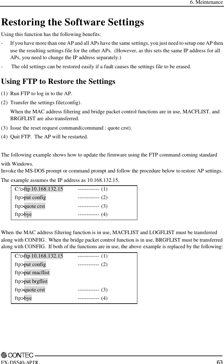  6. Meintenance    FX-DS540-APDL 63 Restoring the Software Settings Using this function has the following benefits: - If you have more than one AP and all APs have the same settings, you just need to setup one AP then use the resulting settings file for the other APs.  (However, as this sets the same IP address for all APs, you need to change the IP address separately.) - The old settings can be restored easily if a fault causes the settings file to be erased. Using FTP to Restore the Settings (1) Run FTP to log in to the AP. (2) Transfer the settings file(config). When the MAC address filtering and bridge packet control functions are in use, MACFLIST, and BRGFLIST are also transferred. (3) Issue the reset request command(command : quote crst). (4) Quit FTP.  The AP will be restarted.  The following example shows how to update the firmware using the FTP command coming standard  with Windows. Invoke the MS-DOS prompt or command prompt and follow the procedure below to restore AP settings. The example assumes the IP address as 10.168.132.15. C:\&gt;ftp 10.168.132.15  ftp&gt;put config ftp&gt;quote crst ftp&gt;bye ------------ (1) ------------ (2) ------------ (3) ------------ (4)  When the MAC address filtering function is in use, MACFLIST and LOGFLIST must be transferred along with CONFIG.  When the bridge packet control function is in use, BRGFLIST must be transferred along with CONFIG.  If both of the functions are in use, the above example is replaced by the following: C:\&gt;ftp 10.168.132.15  ftp&gt;put config ftp&gt;put macflist ftp&gt;put brgflist ftp&gt;quote crst ftp&gt;bye ------------ (1) ------------ (2)   ------------ (3) ------------ (4)  