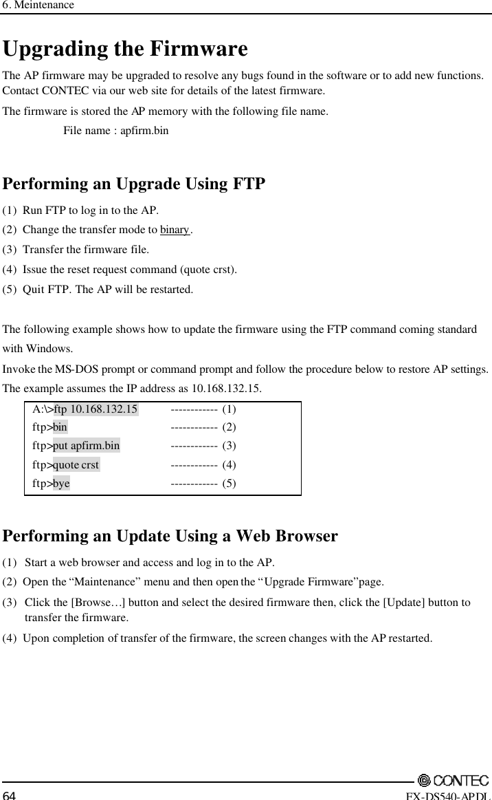 6. Meintenance        64 FX-DS540-APDL Upgrading the Firmware The AP firmware may be upgraded to resolve any bugs found in the software or to add new functions.  Contact CONTEC via our web site for details of the latest firmware. The firmware is stored the AP  memory with the following file name. File name : apfirm.bin  Performing an Upgrade Using FTP (1) Run FTP to log in to the AP. (2) Change the transfer mode to binary.  (3) Transfer the firmware file. (4) Issue the reset request command (quote crst). (5) Quit FTP.  The AP will be restarted.  The following example shows how to update the firmware using the FTP command coming standard  with Windows. Invoke the MS-DOS prompt or command prompt and follow the procedure below to restore AP settings. The example assumes the IP address as 10.168.132.15. A:\&gt;ftp 10.168.132.15  ftp&gt;bin ftp&gt;put apfirm.bin ftp&gt;quote crst ftp&gt;bye ------------ (1) ------------ (2) ------------ (3) ------------ (4) ------------ (5)  Performing an Update Using a Web Browser (1) Start a web browser and access and log in to the AP. (2) Open the “Maintenance” menu and then open the “Upgrade Firmware”page. (3)   Click the [Browse…] button and select the desired firmware then, click the [Update] button to  transfer the firmware. (4) Upon completion of transfer of the firmware, the screen changes with the AP restarted. 