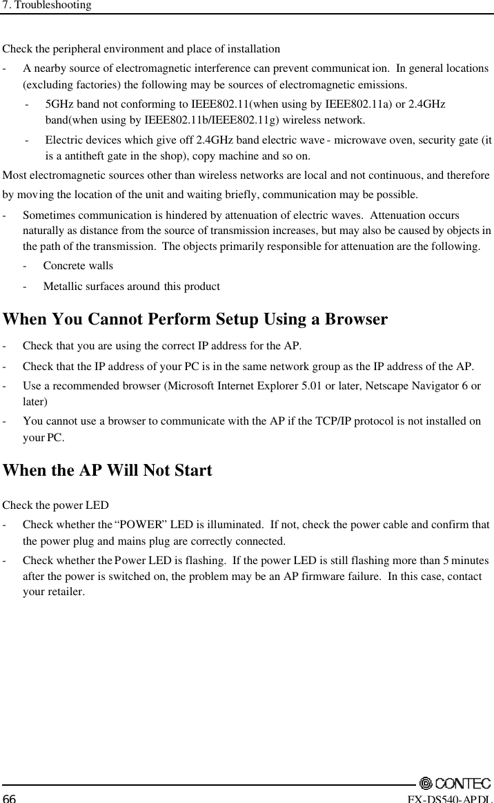 7. Troubleshooting        66 FX-DS540-APDL Check the peripheral environment and place of installation - A nearby source of electromagnetic interference can prevent communicat ion.  In general locations (excluding factories) the following may be sources of electromagnetic emissions. - 5GHz band not conforming to IEEE802.11(when using by IEEE802.11a) or 2.4GHz band(when using by IEEE802.11b/IEEE802.11g) wireless network. - Electric devices which give off 2.4GHz band electric wave - microwave oven, security gate (it is a antitheft gate in the shop), copy machine and so on.  Most electromagnetic sources other than wireless networks are local and not continuous, and therefore  by moving the location of the unit and waiting briefly, communication may be possible. - Sometimes communication is hindered by attenuation of electric waves.  Attenuation occurs naturally as distance from the source of transmission increases, but may also be caused by objects in the path of the transmission.  The objects primarily responsible for attenuation are the following.  - Concrete walls  - Metallic surfaces around this product When You Cannot Perform Setup Using a Browser - Check that you are using the correct IP address for the AP. - Check that the IP address of your PC is in the same network group as the IP address of the AP. - Use a recommended browser (Microsoft Internet Explorer 5.01 or later, Netscape Navigator 6 or later) - You cannot use a browser to communicate with the AP if the TCP/IP protocol is not installed on your PC. When the AP Will Not Start Check the power LED - Check whether the “POWER” LED is illuminated.  If not, check the power cable and confirm that the power plug and mains plug are correctly connected. - Check whether the Power LED is flashing.  If the power LED is still flashing more than 5 minutes after the power is switched on, the problem may be an AP firmware failure.  In this case, contact your retailer. 