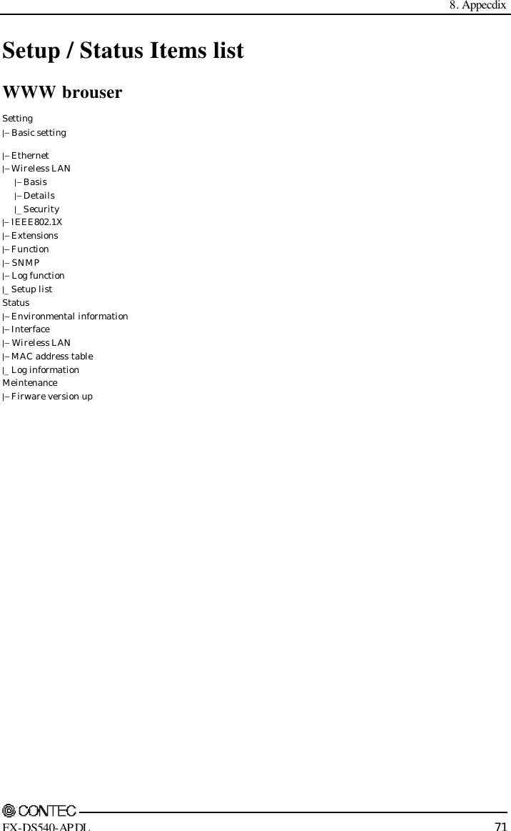  8. Appecdix     FX-DS540-APDL 71 Setup / Status Items list WWW brouser Setting |− Basic setting |− Ethernet |− Wireless LAN  |− Basis  |− Details  |_ Security |− IEEE802.1X |− Extensions |− Function |− SNMP |− Log function |_ Setup list Status |− Environmental information |− Interface |− Wireless LAN |− MAC address table |_ Log information Meintenance |− Firware version up      