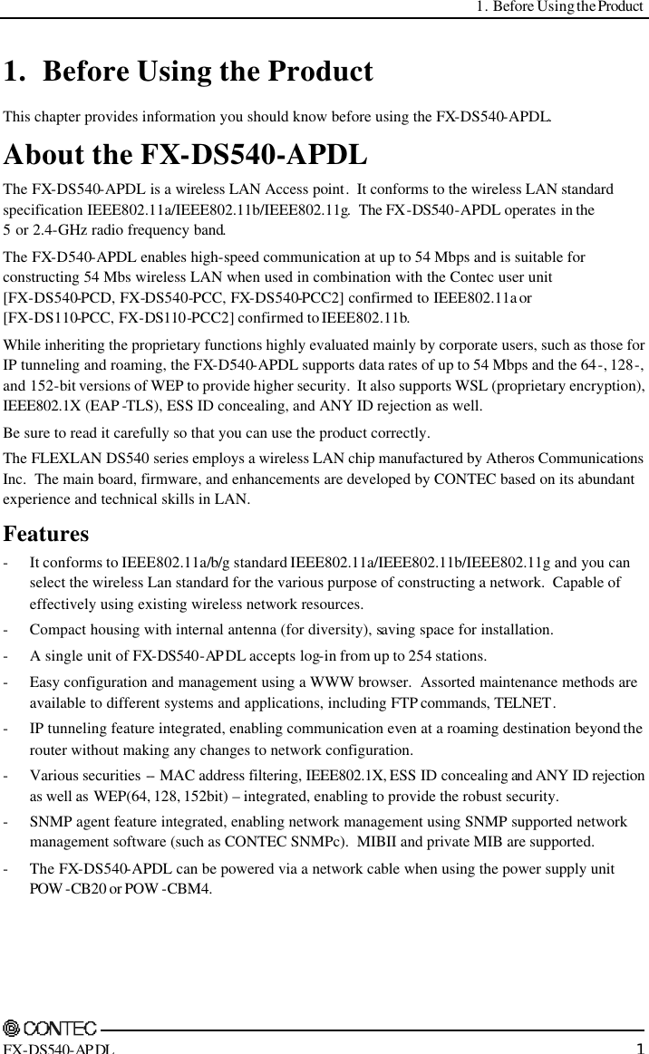  1. Before Using the Product     FX-DS540-APDL 1 1. Before Using the Product This chapter provides information you should know before using the FX-DS540-APDL. About the FX-DS540-APDL The FX-DS540-APDL is a wireless LAN Access point.  It conforms to the wireless LAN standard specification IEEE802.11a/IEEE802.11b/IEEE802.11g.  The FX-DS540-APDL operates in the  5 or 2.4-GHz radio frequency band. The FX-D540-APDL enables high-speed communication at up to 54 Mbps and is suitable for constructing 54 Mbs wireless LAN when used in combination with the Contec user unit  [FX-DS540-PCD, FX-DS540-PCC, FX-DS540-PCC2] confirmed to IEEE802.11a or  [FX-DS110-PCC, FX-DS110-PCC2] confirmed to IEEE802.11b. While inheriting the proprietary functions highly evaluated mainly by corporate users, such as those for IP tunneling and roaming, the FX-D540-APDL supports data rates of up to 54 Mbps and the 64-, 128-, and 152-bit versions of WEP to provide higher security.  It also supports WSL (proprietary encryption), IEEE802.1X (EAP -TLS), ESS ID concealing, and ANY ID rejection as well. Be sure to read it carefully so that you can use the product correctly. The FLEXLAN DS540 series employs a wireless LAN chip manufactured by Atheros Communications Inc.  The main board, firmware, and enhancements are developed by CONTEC based on its abundant experience and technical skills in LAN. Features - It conforms to IEEE802.11a/b/g standard IEEE802.11a/IEEE802.11b/IEEE802.11g and you can select the wireless Lan standard for the various purpose of constructing a network.  Capable of effectively using existing wireless network resources. - Compact housing with internal antenna (for diversity), saving space for installation. - A single unit of FX-DS540-AP DL accepts log-in from up to 254 stations. - Easy configuration and management using a WWW browser.  Assorted maintenance methods are available to different systems and applications, including FTP commands, TELNET. - IP tunneling feature integrated, enabling communication even at a roaming destination beyond the router without making any changes to network configuration. - Various securities -- MAC address filtering, IEEE802.1X, ESS ID concealing and ANY ID rejection as well as WEP(64, 128, 152bit) – integrated, enabling to provide the robust security. - SNMP agent feature integrated, enabling network management using SNMP supported network management software (such as CONTEC SNMPc).  MIBII and private MIB are supported. - The FX-DS540-APDL can be powered via a network cable when using the power supply unit POW -CB20 or POW -CBM4. 