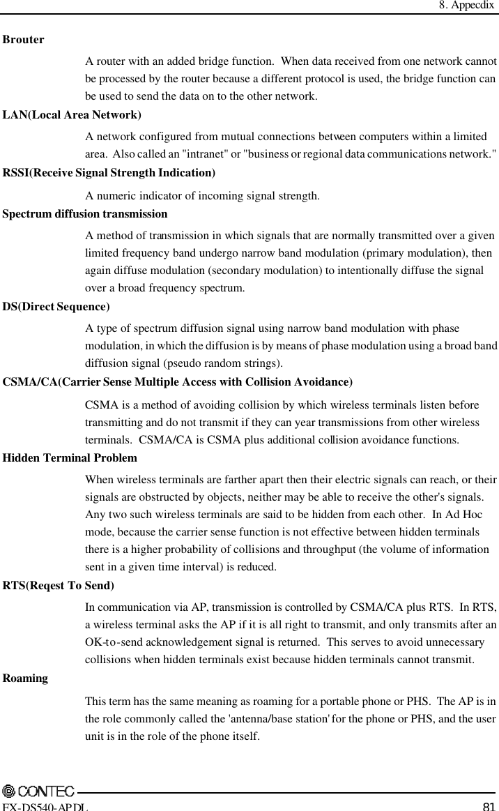  8. Appecdix     FX-DS540-APDL 81 Brouter A router with an added bridge function.  When data received from one network cannot be processed by the router because a different protocol is used, the bridge function can be used to send the data on to the other network. LAN(Local Area Network) A network configured from mutual connections between computers within a limited area.  Also called an &quot;intranet&quot; or &quot;business or regional data communications network.&quot; RSSI(Receive Signal Strength Indication) A numeric indicator of incoming signal strength. Spectrum diffusion transmission A method of transmission in which signals that are normally transmitted over a given limited frequency band undergo narrow band modulation (primary modulation), then again diffuse modulation (secondary modulation) to intentionally diffuse the signal over a broad frequency spectrum. DS(Direct Sequence) A type of spectrum diffusion signal using narrow band modulation with phase modulation, in which the diffusion is by means of phase modulation using a broad band diffusion signal (pseudo random strings). CSMA/CA(Carrier Sense Multiple Access with Collision Avoidance) CSMA is a method of avoiding collision by which wireless terminals listen before transmitting and do not transmit if they can year transmissions from other wireless terminals.  CSMA/CA is CSMA plus additional collision avoidance functions. Hidden Terminal Problem When wireless terminals are farther apart then their electric signals can reach, or their signals are obstructed by objects, neither may be able to receive the other&apos;s signals.  Any two such wireless terminals are said to be hidden from each other.  In Ad Hoc mode, because the carrier sense function is not effective between hidden terminals there is a higher probability of collisions and throughput (the volume of information sent in a given time interval) is reduced. RTS(Reqest To Send) In communication via AP, transmission is controlled by CSMA/CA plus RTS.  In RTS, a wireless terminal asks the AP if it is all right to transmit, and only transmits after an OK-to-send acknowledgement signal is returned.  This serves to avoid unnecessary collisions when hidden terminals exist because hidden terminals cannot transmit. Roaming This term has the same meaning as roaming for a portable phone or PHS.  The AP is in the role commonly called the &apos;antenna/base station&apos; for the phone or PHS, and the user unit is in the role of the phone itself. 