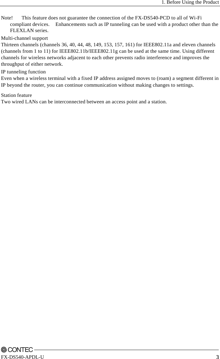   1. Before Using the Product    FX-DS540-APDL-U  3 Note!  This feature does not guarantee the connection of the FX-DS540-PCD to all of Wi-Fi compliant devices.    Enhancements such as IP tunneling can be used with a product other than the FLEXLAN series. Multi-channel support Thirteen channels (channels 36, 40, 44, 48, 149, 153, 157, 161) for IEEE802.11a and eleven channels (channels from 1 to 11) for IEEE802.11b/IEEE802.11g can be used at the same time. Using different channels for wireless networks adjacent to each other prevents radio interference and improves the throughput of either network. IP tunneling function Even when a wireless terminal with a fixed IP address assigned moves to (roam) a segment different in IP beyond the router, you can continue communication without making changes to settings. Station feature Two wired LANs can be interconnected between an access point and a station. 