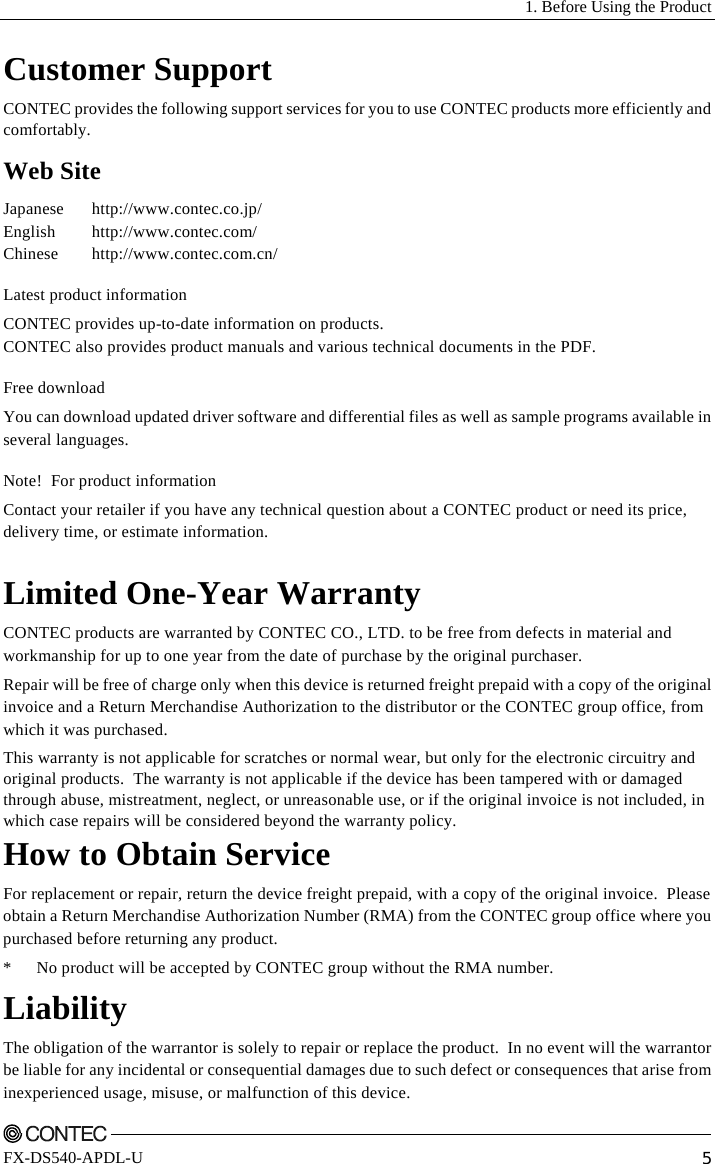   1. Before Using the Product    FX-DS540-APDL-U  5 Customer Support CONTEC provides the following support services for you to use CONTEC products more efficiently and comfortably. Web Site Japanese http://www.contec.co.jp/ English http://www.contec.com/ Chinese http://www.contec.com.cn/ Latest product information CONTEC provides up-to-date information on products. CONTEC also provides product manuals and various technical documents in the PDF. Free download You can download updated driver software and differential files as well as sample programs available in several languages. Note!  For product information Contact your retailer if you have any technical question about a CONTEC product or need its price, delivery time, or estimate information.  Limited One-Year Warranty CONTEC products are warranted by CONTEC CO., LTD. to be free from defects in material and workmanship for up to one year from the date of purchase by the original purchaser. Repair will be free of charge only when this device is returned freight prepaid with a copy of the original invoice and a Return Merchandise Authorization to the distributor or the CONTEC group office, from which it was purchased. This warranty is not applicable for scratches or normal wear, but only for the electronic circuitry and original products.  The warranty is not applicable if the device has been tampered with or damaged through abuse, mistreatment, neglect, or unreasonable use, or if the original invoice is not included, in which case repairs will be considered beyond the warranty policy.   How to Obtain Service For replacement or repair, return the device freight prepaid, with a copy of the original invoice.  Please obtain a Return Merchandise Authorization Number (RMA) from the CONTEC group office where you purchased before returning any product.   *  No product will be accepted by CONTEC group without the RMA number.   Liability The obligation of the warrantor is solely to repair or replace the product.  In no event will the warrantor be liable for any incidental or consequential damages due to such defect or consequences that arise from inexperienced usage, misuse, or malfunction of this device.   