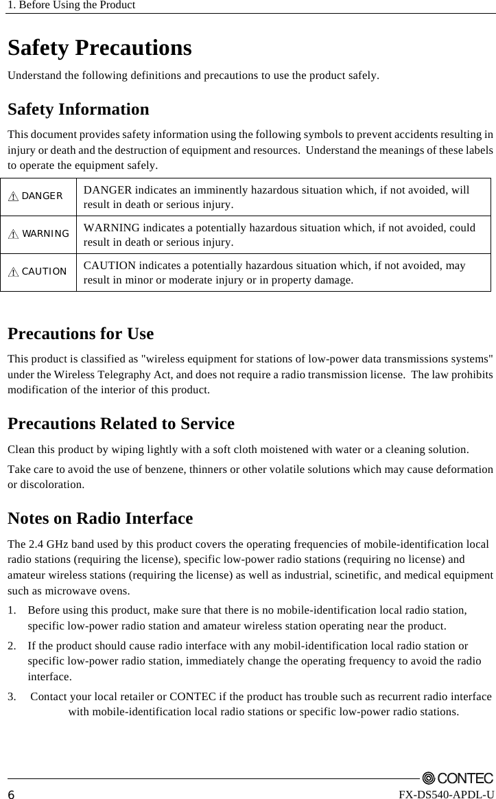 1. Before Using the Product         6 FX-DS540-APDL-U Safety Precautions Understand the following definitions and precautions to use the product safely. Safety Information This document provides safety information using the following symbols to prevent accidents resulting in injury or death and the destruction of equipment and resources.  Understand the meanings of these labels to operate the equipment safely. DANGER  DANGER indicates an imminently hazardous situation which, if not avoided, will result in death or serious injury. WARNING WARNING indicates a potentially hazardous situation which, if not avoided, could result in death or serious injury. CAUTION  CAUTION indicates a potentially hazardous situation which, if not avoided, may result in minor or moderate injury or in property damage.  Precautions for Use This product is classified as &quot;wireless equipment for stations of low-power data transmissions systems&quot; under the Wireless Telegraphy Act, and does not require a radio transmission license.  The law prohibits modification of the interior of this product.   Precautions Related to Service Clean this product by wiping lightly with a soft cloth moistened with water or a cleaning solution.  Take care to avoid the use of benzene, thinners or other volatile solutions which may cause deformation or discoloration. Notes on Radio Interface The 2.4 GHz band used by this product covers the operating frequencies of mobile-identification local radio stations (requiring the license), specific low-power radio stations (requiring no license) and amateur wireless stations (requiring the license) as well as industrial, scinetific, and medical equipment such as microwave ovens.  1.  Before using this product, make sure that there is no mobile-identification local radio station, specific low-power radio station and amateur wireless station operating near the product. 2.  If the product should cause radio interface with any mobil-identification local radio station or specific low-power radio station, immediately change the operating frequency to avoid the radio interface. 3.  Contact your local retailer or CONTEC if the product has trouble such as recurrent radio interface     with mobile-identification local radio stations or specific low-power radio stations. 