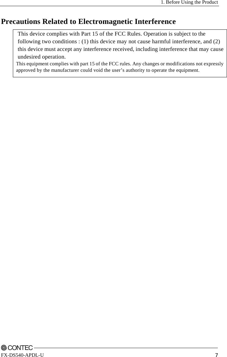   1. Before Using the Product    FX-DS540-APDL-U  7 Precautions Related to Electromagnetic Interference  This device complies with Part 15 of the FCC Rules. Operation is subject to the following two conditions : (1) this device may not cause harmful interference, and (2) this device must accept any interference received, including interference that may cause undesired operation. This equipment complies with part 15 of the FCC rules. Any changes or modifications not expressly approved by the manufacturer could void the user’s authority to operate the equipment. 