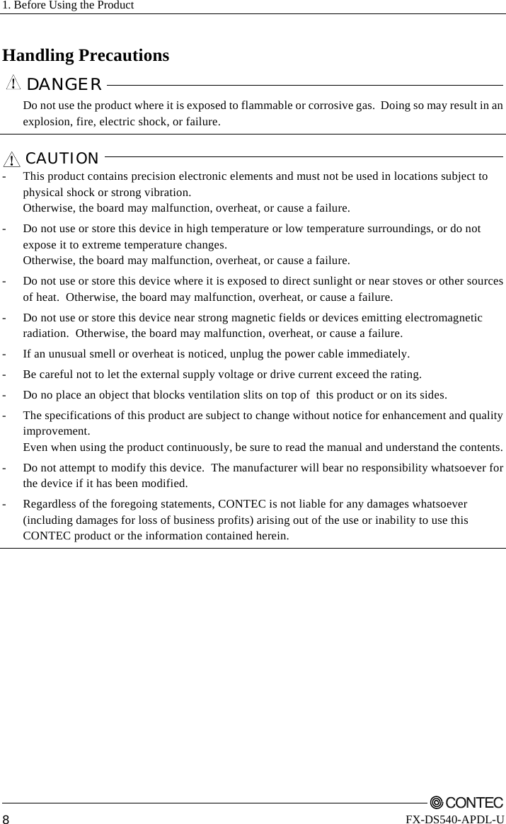 1. Before Using the Product         8 FX-DS540-APDL-U Handling Precautions DANGER    Do not use the product where it is exposed to flammable or corrosive gas.  Doing so may result in an explosion, fire, electric shock, or failure.  CAUTION   -  This product contains precision electronic elements and must not be used in locations subject to physical shock or strong vibration.   Otherwise, the board may malfunction, overheat, or cause a failure. -  Do not use or store this device in high temperature or low temperature surroundings, or do not expose it to extreme temperature changes. Otherwise, the board may malfunction, overheat, or cause a failure. -  Do not use or store this device where it is exposed to direct sunlight or near stoves or other sources of heat.  Otherwise, the board may malfunction, overheat, or cause a failure.  -  Do not use or store this device near strong magnetic fields or devices emitting electromagnetic radiation.  Otherwise, the board may malfunction, overheat, or cause a failure. -  If an unusual smell or overheat is noticed, unplug the power cable immediately. -  Be careful not to let the external supply voltage or drive current exceed the rating. -  Do no place an object that blocks ventilation slits on top of  this product or on its sides. -  The specifications of this product are subject to change without notice for enhancement and quality improvement.  Even when using the product continuously, be sure to read the manual and understand the contents. -  Do not attempt to modify this device.  The manufacturer will bear no responsibility whatsoever for the device if it has been modified. -  Regardless of the foregoing statements, CONTEC is not liable for any damages whatsoever (including damages for loss of business profits) arising out of the use or inability to use this CONTEC product or the information contained herein.   