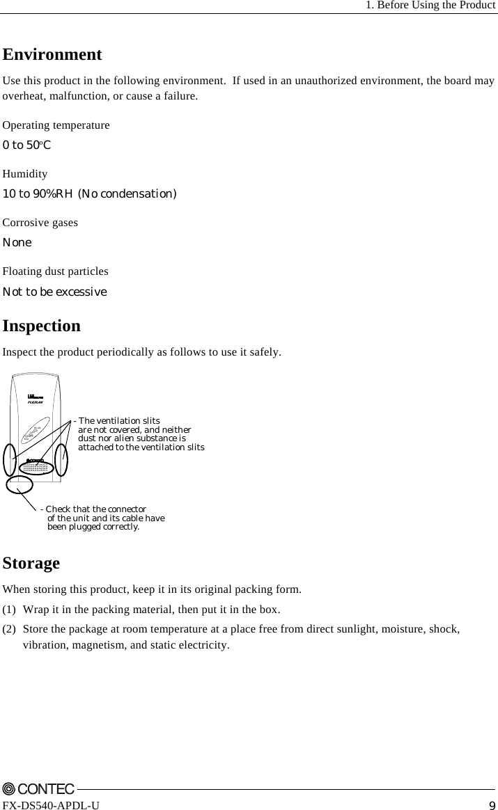   1. Before Using the Product    FX-DS540-APDL-U  9 Environment Use this product in the following environment.  If used in an unauthorized environment, the board may overheat, malfunction, or cause a failure. Operating temperature 0 to 50ºC Humidity 10 to 90%RH (No condensation) Corrosive gases None Floating dust particles Not to be excessive Inspection Inspect the product periodically as follows to use it safely. POWERWLANLAN- Check that the connector   of the unit and its cable have   been plugged correctly.- The ventilation slits  are not covered, and neither  dust nor alien substance is  attached to the ventilation slits Storage When storing this product, keep it in its original packing form. (1)  Wrap it in the packing material, then put it in the box. (2)  Store the package at room temperature at a place free from direct sunlight, moisture, shock, vibration, magnetism, and static electricity. 