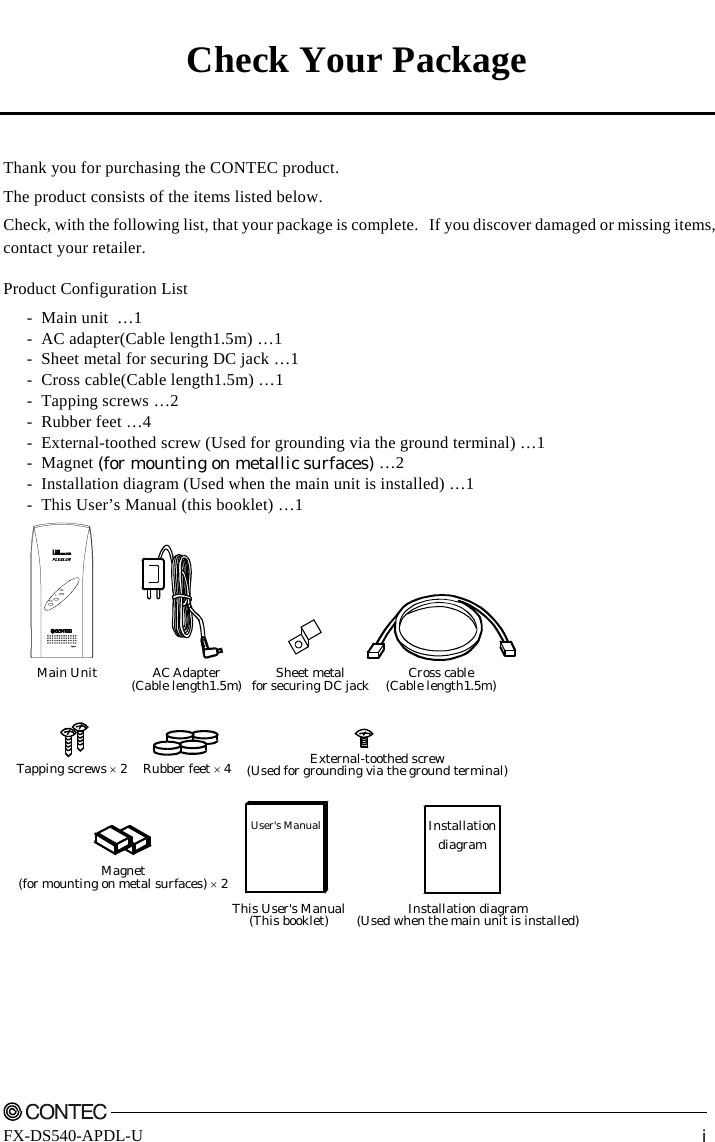     FX-DS540-APDL-U  i Check Your Package   Thank you for purchasing the CONTEC product. The product consists of the items listed below. Check, with the following list, that your package is complete.  If you discover damaged or missing items, contact your retailer. Product Configuration List -  Main unit  …1 -  AC adapter(Cable length1.5m) …1 -  Sheet metal for securing DC jack …1 -  Cross cable(Cable length1.5m) …1 - Tapping screws …2 - Rubber feet …4 -  External-toothed screw (Used for grounding via the ground terminal) …1 - Magnet (for mounting on metallic surfaces) …2 -  Installation diagram (Used when the main unit is installed) …1 -  This User’s Manual (this booklet) …1 Main UnitPOWLLAC Adapter(Cable length1.5m) Sheet metalfor securing DC jack Cross cable(Cable length1.5m)Tapping screws × 2 Rubber feet × 4 External-toothed screw(Used for grounding via the ground terminal)InstallationdiagramInstallation diagram(Used when the main unit is installed)User&apos;s ManualThis User&apos;s Manual(This booklet)Magnet(for mounting on metal surfaces) × 2 