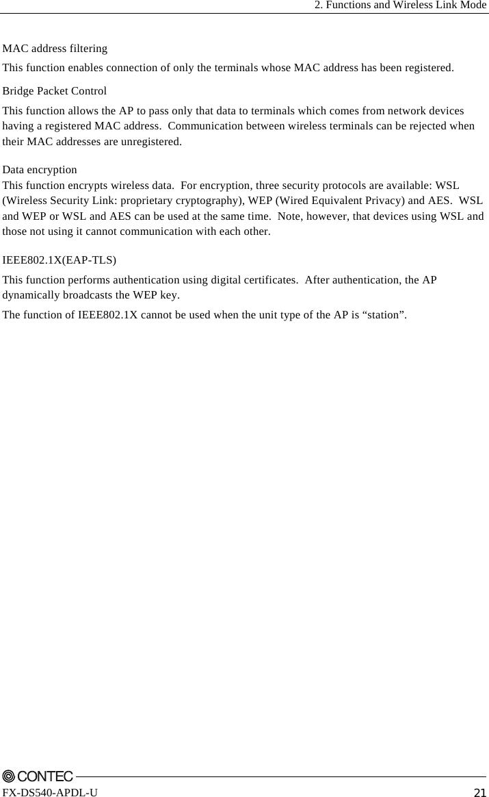   2. Functions and Wireless Link Mode    FX-DS540-APDL-U  21 MAC address filtering This function enables connection of only the terminals whose MAC address has been registered. Bridge Packet Control This function allows the AP to pass only that data to terminals which comes from network devices having a registered MAC address.  Communication between wireless terminals can be rejected when their MAC addresses are unregistered. Data encryption This function encrypts wireless data.  For encryption, three security protocols are available: WSL (Wireless Security Link: proprietary cryptography), WEP (Wired Equivalent Privacy) and AES.  WSL and WEP or WSL and AES can be used at the same time.  Note, however, that devices using WSL and those not using it cannot communication with each other. IEEE802.1X(EAP-TLS) This function performs authentication using digital certificates.  After authentication, the AP dynamically broadcasts the WEP key. The function of IEEE802.1X cannot be used when the unit type of the AP is “station”. 