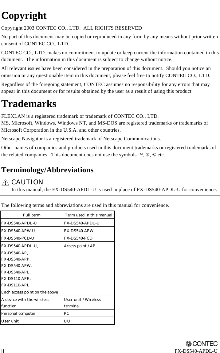         ii FX-DS540-APDL-U Copyright Copyright 2003 CONTEC CO., LTD.  ALL RIGHTS RESERVED No part of this document may be copied or reproduced in any form by any means without prior written consent of CONTEC CO., LTD.   CONTEC CO., LTD. makes no commitment to update or keep current the information contained in this document.  The information in this document is subject to change without notice. All relevant issues have been considered in the preparation of this document.  Should you notice an omission or any questionable item in this document, please feel free to notify CONTEC CO., LTD. Regardless of the foregoing statement, CONTEC assumes no responsibility for any errors that may appear in this document or for results obtained by the user as a result of using this product. Trademarks FLEXLAN is a registered trademark or trademark of CONTEC CO., LTD. MS, Microsoft, Windows, Windows NT, and MS-DOS are registered trademarks or trademarks of Microsoft Corporation in the U.S.A. and other countries. Netscape Navigator is a registered trademark of Netscape Communications. Other names of companies and products used in this document trademarks or registered trademarks of the related companies.  This document does not use the symbols ™, ®, © etc. Terminology/Abbreviations CAUTION   In this manual, the FX-DS540-APDL-U is used in place of FX-DS540-APDL-U for convenience.  The following terms and abbreviations are used in this manual for convenience. Full term  Term used in this manual   FX-DS540-APDL-U FX-DS540-APDL-U  FX-DS540-APW-U FX-DS540-APW  FX-DS540-PCD-U FX-DS540-PCD  FX-DS540-APDL-U, FX-DS540-AP, FX-DS540-APP, FX-DS540-APW, FX-DS540-APL, FX-DS110-APE, FX-DS110-APL Each access point on the above Access point / AP   A device with the wireless function  User unit / Wireless terminal   Personal computer  PC   User unit  UU    