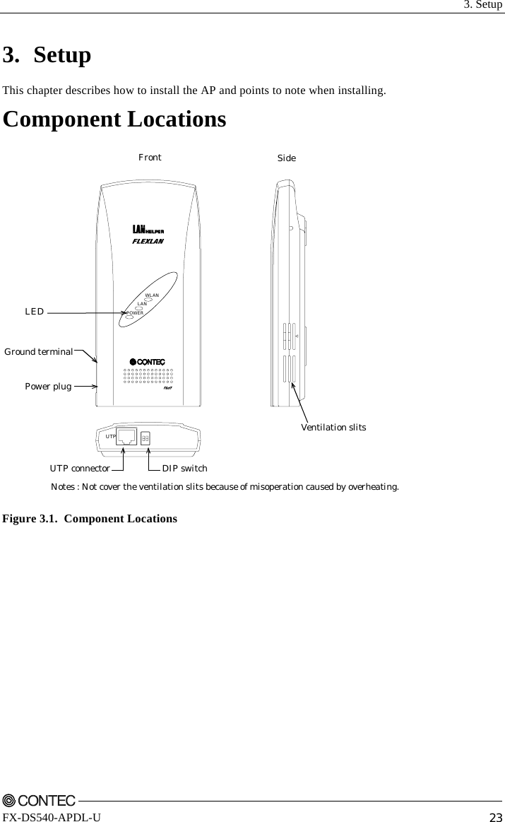  3. Setup    FX-DS540-APDL-U  23 3. Setup This chapter describes how to install the AP and points to note when installing. Component Locations Front SideDIP switchUTP connectorGround terminalPower plugLEDNotes : Not cover the ventilation slits because of misoperation caused by overheating.Ventilation slitsPOWERWLANLANUTP Figure 3.1.  Component Locations 