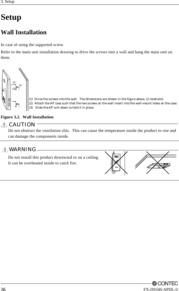 3. Setup         26 FX-DS540-APDL-U Setup Wall Installation In case of using the supported screw Refer to the main unit installation drawing to drive the screws into a wall and hang the main unit on them. (1)(2)(3)(1) Drive the screws into the wall.  The dimensions are shown in the figure above. (2 locations)(2) Attach the AP case such that the two screws on the wall insert into the wall-mount holes on the case.(3)   Slide the AP unit down to hold it in place.  Figure 3.2.  Wall Installation CAUTION     Do not obstruct the ventilation slits.  This can cause the temperature inside the product to rise and can damage the components inside.  WARNING    Do not install this product downward or on a ceiling. It can be overheated inside to catch fire.    POWERWRXWLINKLINKRX