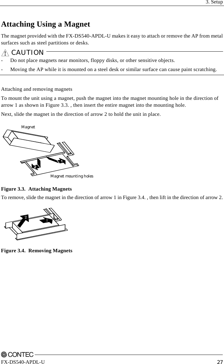  3. Setup    FX-DS540-APDL-U  27 Attaching Using a Magnet The magnet provided with the FX-DS540-APDL-U makes it easy to attach or remove the AP from metal surfaces such as steel partitions or desks. CAUTION    -  Do not place magnets near monitors, floppy disks, or other sensitive objects. -  Moving the AP while it is mounted on a steel desk or similar surface can cause paint scratching.  Attaching and removing magnets To mount the unit using a magnet, push the magnet into the magnet mounting hole in the direction of arrow 1 as shown in Figure 3.3. , then insert the entire magnet into the mounting hole. Next, slide the magnet in the direction of arrow 2 to hold the unit in place. Magnet mounting holesMagnet Figure 3.3.  Attaching Magnets To remove, slide the magnet in the direction of arrow 1 in Figure 3.4. , then lift in the direction of arrow 2.  Figure 3.4.  Removing Magnets 