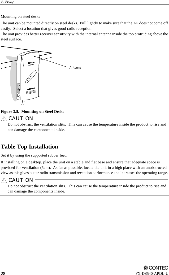 3. Setup         28 FX-DS540-APDL-U Mounting on steel desks The unit can be mounted directly on steel desks.  Pull lightly to make sure that the AP does not come off easily.  Select a location that gives good radio reception.   The unit provides better receiver sensitivity with the internal antenna inside the top protruding above the steel surface. Antenna Figure 3.5.  Mounting on Steel Desks CAUTION      Do not obstruct the ventilation slits.  This can cause the temperature inside the product to rise and can damage the components inside.  Table Top Installation Set it by using the supported rubber feet. If installing on a desktop, place the unit on a stable and flat base and ensure that adequate space is provided for ventilation (5cm).  As far as possible, locate the unit in a high place with an unobstructed view as this gives better radio transmission and reception performance and increases the operating range.   CAUTION      Do not obstruct the ventilation slits.  This can cause the temperature inside the product to rise and can damage the components inside.   