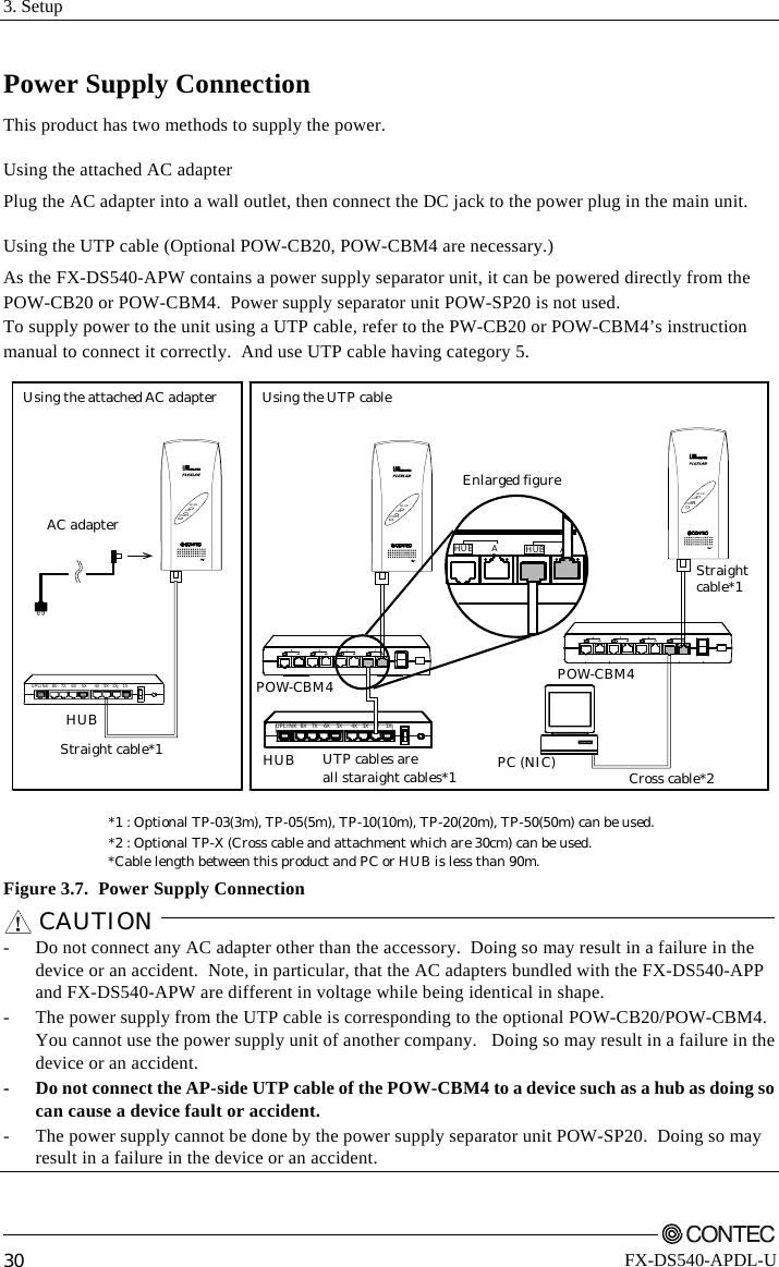 3. Setup         30 FX-DS540-APDL-U Power Supply Connection This product has two methods to supply the power. Using the attached AC adapter Plug the AC adapter into a wall outlet, then connect the DC jack to the power plug in the main unit. Using the UTP cable (Optional POW-CB20, POW-CBM4 are necessary.) As the FX-DS540-APW contains a power supply separator unit, it can be powered directly from the POW-CB20 or POW-CBM4.  Power supply separator unit POW-SP20 is not used. To supply power to the unit using a UTP cable, refer to the PW-CB20 or POW-CBM4’s instruction manual to connect it correctly.  And use UTP cable having category 5. Using the attached AC adapter Using the UTP cableAC adapterHUB*Cable length between this product and PC or HUB is less than 90m.*1 : Optional TP-03(3m), TP-05(5m), TP-10(10m), TP-20(20m), TP-50(50m) can be used.*2 : Optional TP-X (Cross cable and attachment which are 30cm) can be used.UPLI NK  8X    7X    6 X    5X       4X    3X   2X     1XStraight cable*1Cross cable*2Straightcable*1PC (NIC)Enlarged figurePOW-CBM4POW-CBM4HUB UTP cables areall staraight cables*1POWERWLANLANPOWERWLANLANPOWERWLANLANUPLINK  8X   7X     6X    5X      4X    3X   2X    1XAPHUBAPHUB Figure 3.7.  Power Supply Connection CAUTION   -  Do not connect any AC adapter other than the accessory.  Doing so may result in a failure in the device or an accident.  Note, in particular, that the AC adapters bundled with the FX-DS540-APP and FX-DS540-APW are different in voltage while being identical in shape. -  The power supply from the UTP cable is corresponding to the optional POW-CB20/POW-CBM4. You cannot use the power supply unit of another company.   Doing so may result in a failure in the device or an accident. -  Do not connect the AP-side UTP cable of the POW-CBM4 to a device such as a hub as doing so can cause a device fault or accident. -  The power supply cannot be done by the power supply separator unit POW-SP20.  Doing so may result in a failure in the device or an accident.  