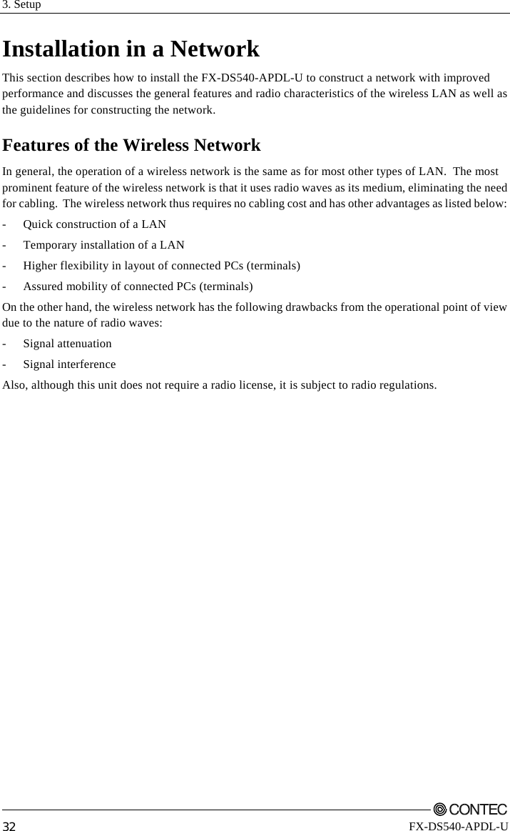 3. Setup         32 FX-DS540-APDL-U Installation in a Network This section describes how to install the FX-DS540-APDL-U to construct a network with improved performance and discusses the general features and radio characteristics of the wireless LAN as well as the guidelines for constructing the network. Features of the Wireless Network In general, the operation of a wireless network is the same as for most other types of LAN.  The most prominent feature of the wireless network is that it uses radio waves as its medium, eliminating the need for cabling.  The wireless network thus requires no cabling cost and has other advantages as listed below: -  Quick construction of a LAN -  Temporary installation of a LAN -  Higher flexibility in layout of connected PCs (terminals) -  Assured mobility of connected PCs (terminals) On the other hand, the wireless network has the following drawbacks from the operational point of view due to the nature of radio waves: - Signal attenuation - Signal interference Also, although this unit does not require a radio license, it is subject to radio regulations. 