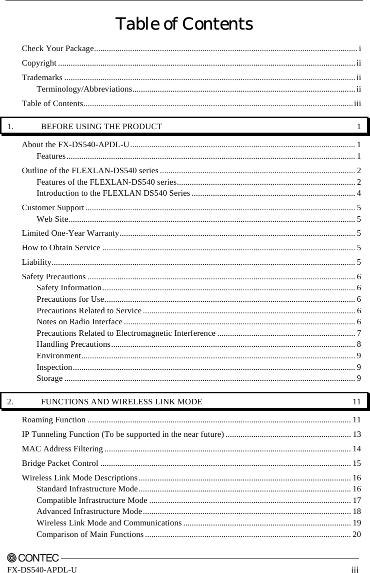       FX-DS540-APDL-U  iii Table of Contents Check Your Package............................................................................................................................i Copyright ............................................................................................................................................ii Trademarks .........................................................................................................................................ii Terminology/Abbreviations.........................................................................................................ii Table of Contents...............................................................................................................................iii 1.  BEFORE USING THE PRODUCT  1 About the FX-DS540-APDL-U.......................................................................................................... 1 Features........................................................................................................................................ 1 Outline of the FLEXLAN-DS540 series ............................................................................................ 2 Features of the FLEXLAN-DS540 series.................................................................................... 2 Introduction to the FLEXLAN DS540 Series ............................................................................. 4 Customer Support ............................................................................................................................... 5 Web Site....................................................................................................................................... 5 Limited One-Year Warranty............................................................................................................... 5 How to Obtain Service ....................................................................................................................... 5 Liability............................................................................................................................................... 5 Safety Precautions .............................................................................................................................. 6 Safety Information....................................................................................................................... 6 Precautions for Use...................................................................................................................... 6 Precautions Related to Service .................................................................................................... 6 Notes on Radio Interface ............................................................................................................. 6 Precautions Related to Electromagnetic Interference ................................................................. 7 Handling Precautions................................................................................................................... 8 Environment................................................................................................................................. 9 Inspection..................................................................................................................................... 9 Storage ......................................................................................................................................... 9 2.  FUNCTIONS AND WIRELESS LINK MODE  11 Roaming Function ............................................................................................................................ 11 IP Tunneling Function (To be supported in the near future) ........................................................... 13 MAC Address Filtering .................................................................................................................... 14 Bridge Packet Control ...................................................................................................................... 15 Wireless Link Mode Descriptions.................................................................................................... 16 Standard Infrastructure Mode.................................................................................................... 16 Compatible Infrastructure Mode ............................................................................................... 17 Advanced Infrastructure Mode.................................................................................................. 18 Wireless Link Mode and Communications ............................................................................... 19 Comparison of Main Functions ................................................................................................. 20 