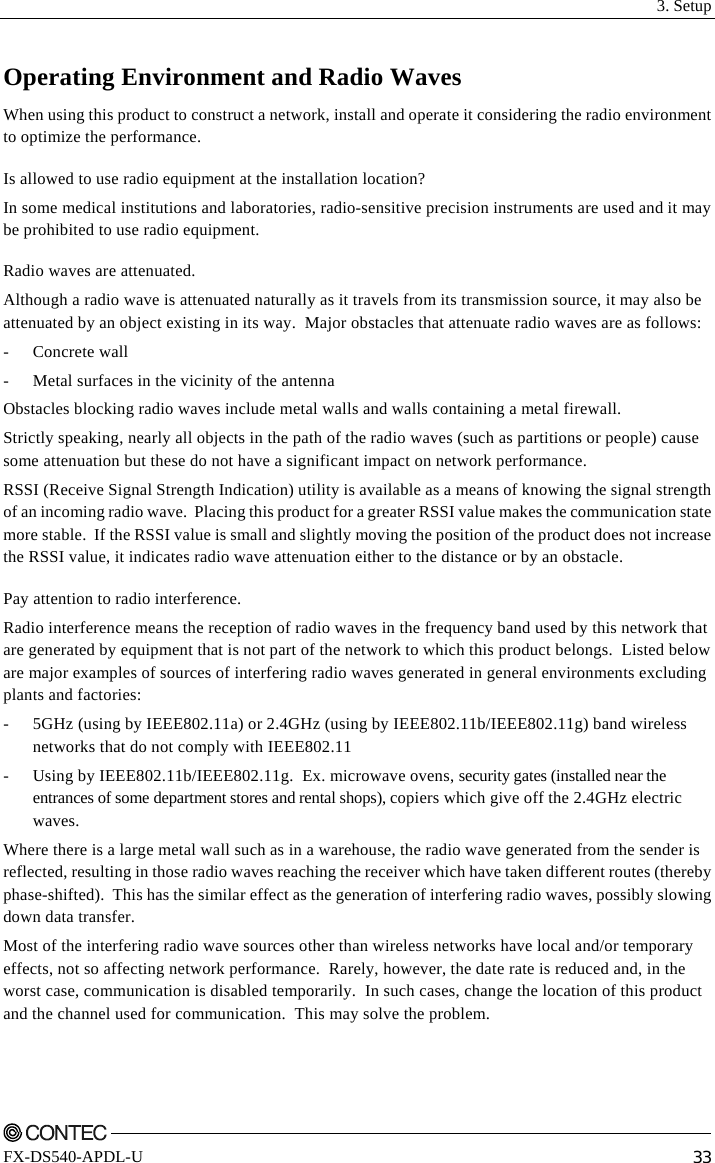  3. Setup    FX-DS540-APDL-U  33 Operating Environment and Radio Waves When using this product to construct a network, install and operate it considering the radio environment to optimize the performance. Is allowed to use radio equipment at the installation location? In some medical institutions and laboratories, radio-sensitive precision instruments are used and it may be prohibited to use radio equipment. Radio waves are attenuated. Although a radio wave is attenuated naturally as it travels from its transmission source, it may also be attenuated by an object existing in its way.  Major obstacles that attenuate radio waves are as follows: - Concrete wall -  Metal surfaces in the vicinity of the antenna Obstacles blocking radio waves include metal walls and walls containing a metal firewall. Strictly speaking, nearly all objects in the path of the radio waves (such as partitions or people) cause some attenuation but these do not have a significant impact on network performance. RSSI (Receive Signal Strength Indication) utility is available as a means of knowing the signal strength of an incoming radio wave.  Placing this product for a greater RSSI value makes the communication state more stable.  If the RSSI value is small and slightly moving the position of the product does not increase the RSSI value, it indicates radio wave attenuation either to the distance or by an obstacle. Pay attention to radio interference. Radio interference means the reception of radio waves in the frequency band used by this network that are generated by equipment that is not part of the network to which this product belongs.  Listed below are major examples of sources of interfering radio waves generated in general environments excluding plants and factories: -  5GHz (using by IEEE802.11a) or 2.4GHz (using by IEEE802.11b/IEEE802.11g) band wireless networks that do not comply with IEEE802.11 -  Using by IEEE802.11b/IEEE802.11g.  Ex. microwave ovens, security gates (installed near the entrances of some department stores and rental shops), copiers which give off the 2.4GHz electric waves.  Where there is a large metal wall such as in a warehouse, the radio wave generated from the sender is reflected, resulting in those radio waves reaching the receiver which have taken different routes (thereby phase-shifted).  This has the similar effect as the generation of interfering radio waves, possibly slowing down data transfer. Most of the interfering radio wave sources other than wireless networks have local and/or temporary effects, not so affecting network performance.  Rarely, however, the date rate is reduced and, in the worst case, communication is disabled temporarily.  In such cases, change the location of this product and the channel used for communication.  This may solve the problem. 