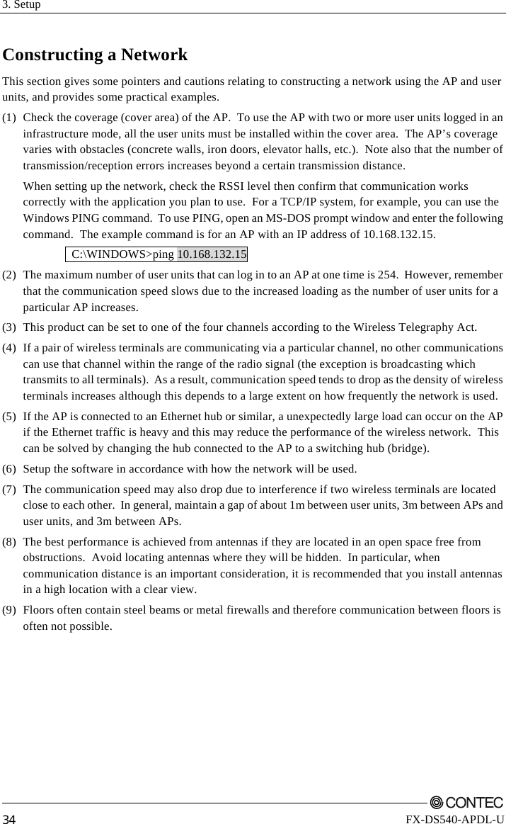 3. Setup         34 FX-DS540-APDL-U Constructing a Network This section gives some pointers and cautions relating to constructing a network using the AP and user units, and provides some practical examples. (1)  Check the coverage (cover area) of the AP.  To use the AP with two or more user units logged in an infrastructure mode, all the user units must be installed within the cover area.  The AP’s coverage varies with obstacles (concrete walls, iron doors, elevator halls, etc.).  Note also that the number of transmission/reception errors increases beyond a certain transmission distance.   When setting up the network, check the RSSI level then confirm that communication works correctly with the application you plan to use.  For a TCP/IP system, for example, you can use the Windows PING command.  To use PING, open an MS-DOS prompt window and enter the following command.  The example command is for an AP with an IP address of 10.168.132.15.  C:\WINDOWS&gt;ping 10.168.132.15 (2)  The maximum number of user units that can log in to an AP at one time is 254.  However, remember that the communication speed slows due to the increased loading as the number of user units for a particular AP increases. (3)  This product can be set to one of the four channels according to the Wireless Telegraphy Act. (4)  If a pair of wireless terminals are communicating via a particular channel, no other communications can use that channel within the range of the radio signal (the exception is broadcasting which transmits to all terminals).  As a result, communication speed tends to drop as the density of wireless terminals increases although this depends to a large extent on how frequently the network is used. (5)  If the AP is connected to an Ethernet hub or similar, a unexpectedly large load can occur on the AP if the Ethernet traffic is heavy and this may reduce the performance of the wireless network.  This can be solved by changing the hub connected to the AP to a switching hub (bridge). (6)  Setup the software in accordance with how the network will be used. (7)  The communication speed may also drop due to interference if two wireless terminals are located close to each other.  In general, maintain a gap of about 1m between user units, 3m between APs and user units, and 3m between APs. (8)  The best performance is achieved from antennas if they are located in an open space free from obstructions.  Avoid locating antennas where they will be hidden.  In particular, when communication distance is an important consideration, it is recommended that you install antennas in a high location with a clear view. (9)  Floors often contain steel beams or metal firewalls and therefore communication between floors is often not possible. 