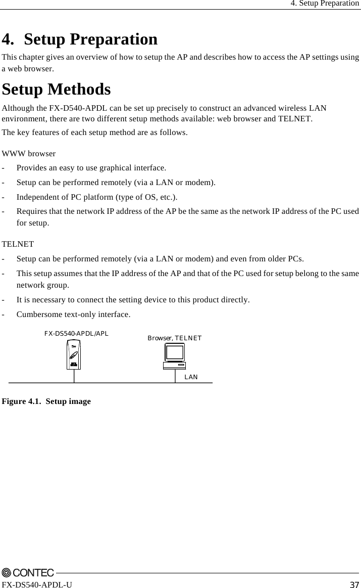  4. Setup Preparation    FX-DS540-APDL-U  37 4. Setup Preparation This chapter gives an overview of how to setup the AP and describes how to access the AP settings using a web browser. Setup Methods Although the FX-D540-APDL can be set up precisely to construct an advanced wireless LAN environment, there are two different setup methods available: web browser and TELNET. The key features of each setup method are as follows. WWW browser -  Provides an easy to use graphical interface. -  Setup can be performed remotely (via a LAN or modem). -  Independent of PC platform (type of OS, etc.). -  Requires that the network IP address of the AP be the same as the network IP address of the PC used for setup. TELNET -  Setup can be performed remotely (via a LAN or modem) and even from older PCs. -  This setup assumes that the IP address of the AP and that of the PC used for setup belong to the same network group. -  It is necessary to connect the setting device to this product directly. -  Cumbersome text-only interface. Browser, TELNETFX-DS540-APDL/APLLANPOWERWLANLANF&amp;eIT Figure 4.1.  Setup image 