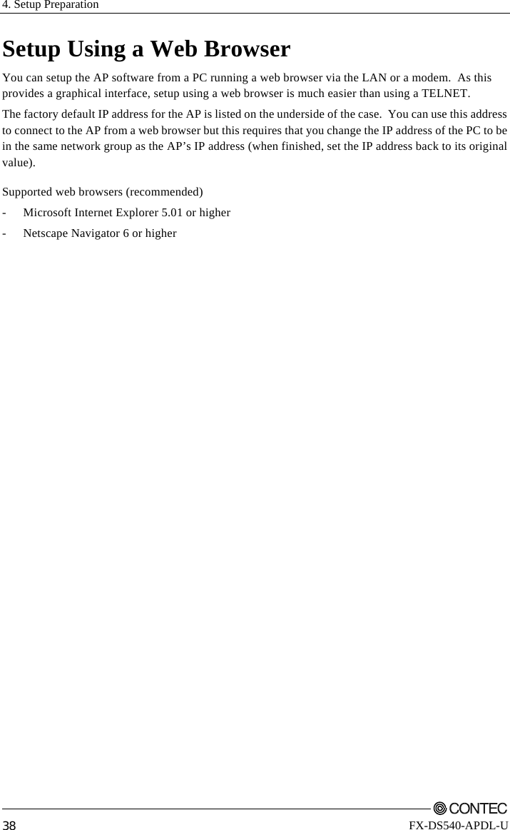 4. Setup Preparation         38 FX-DS540-APDL-U Setup Using a Web Browser You can setup the AP software from a PC running a web browser via the LAN or a modem.  As this provides a graphical interface, setup using a web browser is much easier than using a TELNET. The factory default IP address for the AP is listed on the underside of the case.  You can use this address to connect to the AP from a web browser but this requires that you change the IP address of the PC to be in the same network group as the AP’s IP address (when finished, set the IP address back to its original value). Supported web browsers (recommended) -  Microsoft Internet Explorer 5.01 or higher -  Netscape Navigator 6 or higher 