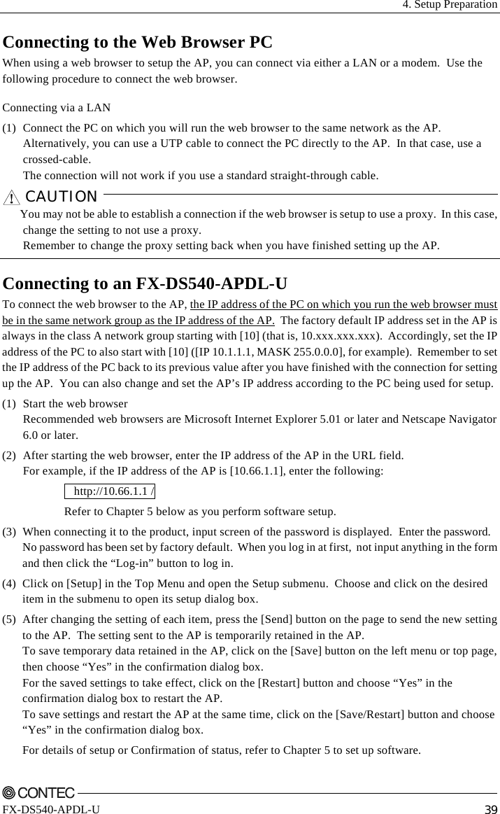  4. Setup Preparation    FX-DS540-APDL-U  39 Connecting to the Web Browser PC When using a web browser to setup the AP, you can connect via either a LAN or a modem.  Use the following procedure to connect the web browser. Connecting via a LAN (1)  Connect the PC on which you will run the web browser to the same network as the AP. Alternatively, you can use a UTP cable to connect the PC directly to the AP.  In that case, use a crossed-cable.  The connection will not work if you use a standard straight-through cable. CAUTION    You may not be able to establish a connection if the web browser is setup to use a proxy.  In this case, change the setting to not use a proxy. Remember to change the proxy setting back when you have finished setting up the AP.  Connecting to an FX-DS540-APDL-U To connect the web browser to the AP, the IP address of the PC on which you run the web browser must be in the same network group as the IP address of the AP.  The factory default IP address set in the AP is always in the class A network group starting with [10] (that is, 10.xxx.xxx.xxx).  Accordingly, set the IP address of the PC to also start with [10] ([IP 10.1.1.1, MASK 255.0.0.0], for example).  Remember to set the IP address of the PC back to its previous value after you have finished with the connection for setting up the AP.  You can also change and set the AP’s IP address according to the PC being used for setup. (1)  Start the web browser Recommended web browsers are Microsoft Internet Explorer 5.01 or later and Netscape Navigator 6.0 or later. (2)  After starting the web browser, enter the IP address of the AP in the URL field. For example, if the IP address of the AP is [10.66.1.1], enter the following:  http://10.66.1.1 /  Refer to Chapter 5 below as you perform software setup. (3)  When connecting it to the product, input screen of the password is displayed.  Enter the password. No password has been set by factory default.  When you log in at first,  not input anything in the form and then click the “Log-in” button to log in. (4)  Click on [Setup] in the Top Menu and open the Setup submenu.  Choose and click on the desired item in the submenu to open its setup dialog box. (5)  After changing the setting of each item, press the [Send] button on the page to send the new setting to the AP.  The setting sent to the AP is temporarily retained in the AP. To save temporary data retained in the AP, click on the [Save] button on the left menu or top page, then choose “Yes” in the confirmation dialog box. For the saved settings to take effect, click on the [Restart] button and choose “Yes” in the confirmation dialog box to restart the AP. To save settings and restart the AP at the same time, click on the [Save/Restart] button and choose “Yes” in the confirmation dialog box. For details of setup or Confirmation of status, refer to Chapter 5 to set up software. 