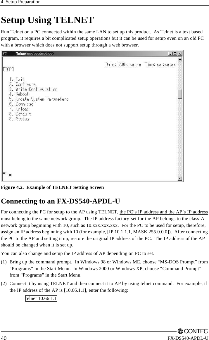 4. Setup Preparation         40 FX-DS540-APDL-U Setup Using TELNET Run Telnet on a PC connected within the same LAN to set up this product.  As Telnet is a text based program, it requires a bit complicated setup operations but it can be used for setup even on an old PC with a browser which does not support setup through a web browser.  Figure 4.2.  Example of TELNET Setting Screen Connecting to an FX-DS540-APDL-U For connecting the PC for setup to the AP using TELNET, the PC’s IP address and the AP’s IP address must belong to the same network group.  The IP address factory-set for the AP belongs to the class-A network group beginning with 10, such as 10.xxx.xxx.xxx.  For the PC to be used for setup, therefore, assign an IP address beginning with 10 (for example, [IP 10.1.1.1, MASK 255.0.0.0]).  After connecting the PC to the AP and setting it up, restore the original IP address of the PC.  The IP address of the AP should be changed when it is set up. You can also change and setup the IP address of AP depending on PC to set. (1)  Bring up the command prompt.  In Windows 98 or Windows ME, choose “MS-DOS Prompt” from “Programs” in the Start Menu.  In Windows 2000 or Windows XP, choose “Command Prompt” from “Programs” in the Start Menu. (2)  Connect it by using TELNET and then connect it to AP by using telnet command.  For example, if the IP address of the AP is [10.66.1.1], enter the following: telnet 10.66.1.1 