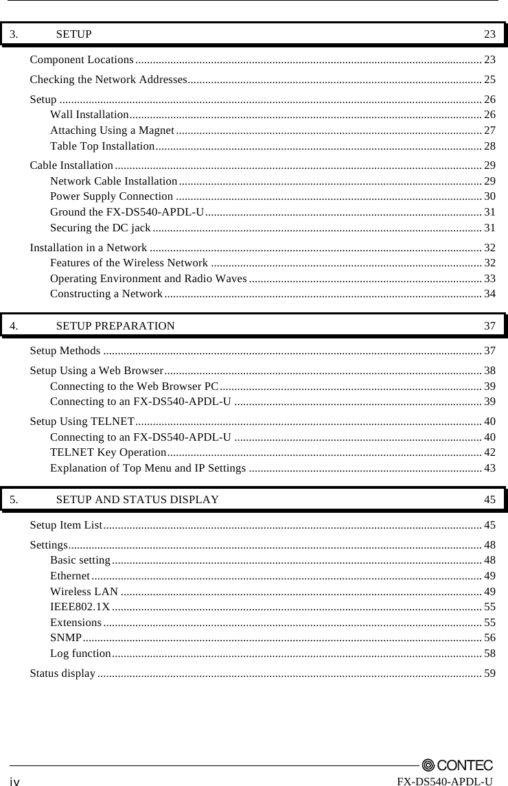         iv FX-DS540-APDL-U 3. SETUP  23 Component Locations.......................................................................................................................23 Checking the Network Addresses..................................................................................................... 25 Setup ................................................................................................................................................. 26 Wall Installation......................................................................................................................... 26 Attaching Using a Magnet.........................................................................................................27 Table Top Installation................................................................................................................ 28 Cable Installation.............................................................................................................................. 29 Network Cable Installation........................................................................................................29 Power Supply Connection .........................................................................................................30 Ground the FX-DS540-APDL-U............................................................................................... 31 Securing the DC jack ................................................................................................................. 31 Installation in a Network .................................................................................................................. 32 Features of the Wireless Network ............................................................................................. 32 Operating Environment and Radio Waves ................................................................................ 33 Constructing a Network............................................................................................................. 34 4. SETUP PREPARATION  37 Setup Methods ..................................................................................................................................37 Setup Using a Web Browser............................................................................................................. 38 Connecting to the Web Browser PC.......................................................................................... 39 Connecting to an FX-DS540-APDL-U .....................................................................................39 Setup Using TELNET....................................................................................................................... 40 Connecting to an FX-DS540-APDL-U .....................................................................................40 TELNET Key Operation............................................................................................................42 Explanation of Top Menu and IP Settings ................................................................................43 5.  SETUP AND STATUS DISPLAY  45 Setup Item List.................................................................................................................................. 45 Settings.............................................................................................................................................. 48 Basic setting............................................................................................................................... 48 Ethernet......................................................................................................................................49 Wireless LAN ............................................................................................................................ 49 IEEE802.1X............................................................................................................................... 55 Extensions.................................................................................................................................. 55 SNMP.........................................................................................................................................56 Log function............................................................................................................................... 58 Status display....................................................................................................................................59 