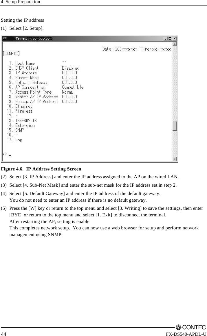 4. Setup Preparation         44 FX-DS540-APDL-U Setting the IP address (1) Select [2. Setup].  Figure 4.6.  IP Address Setting Screen (2)  Select [3. IP Address] and enter the IP address assigned to the AP on the wired LAN.  (3)  Select [4. Sub-Net Mask] and enter the sub-net mask for the IP address set in step 2. (4)  Select [5. Default Gateway] and enter the IP address of the default gateway. You do not need to enter an IP address if there is no default gateway. (5)  Press the [W] key or return to the top menu and select [3. Writing] to save the settings, then enter [BYE] or return to the top menu and select [1. Exit] to disconnect the terminal. After restarting the AP, setting is enable. This completes network setup.  You can now use a web browser for setup and perform network management using SNMP. 