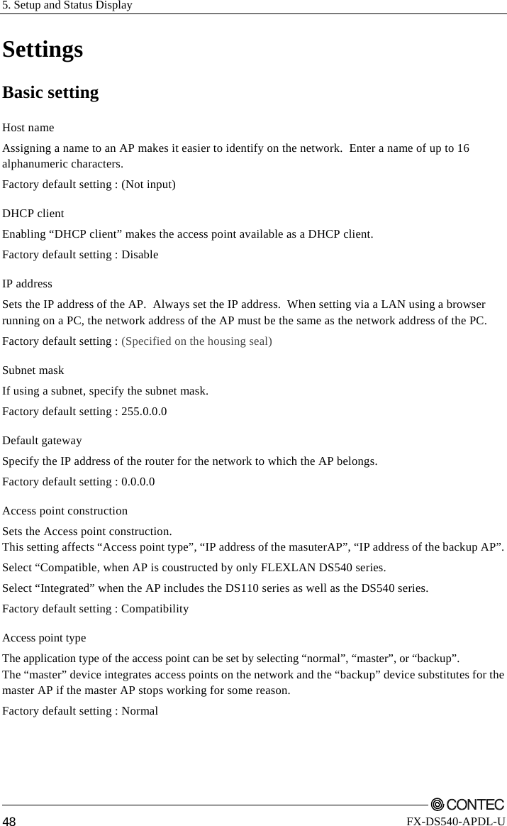 5. Setup and Status Display         48 FX-DS540-APDL-U Settings Basic setting Host name Assigning a name to an AP makes it easier to identify on the network.  Enter a name of up to 16 alphanumeric characters. Factory default setting : (Not input) DHCP client Enabling “DHCP client” makes the access point available as a DHCP client. Factory default setting : Disable IP address Sets the IP address of the AP.  Always set the IP address.  When setting via a LAN using a browser running on a PC, the network address of the AP must be the same as the network address of the PC. Factory default setting : (Specified on the housing seal) Subnet mask If using a subnet, specify the subnet mask. Factory default setting : 255.0.0.0 Default gateway Specify the IP address of the router for the network to which the AP belongs. Factory default setting : 0.0.0.0 Access point construction Sets the Access point construction. This setting affects “Access point type”, “IP address of the masuterAP”, “IP address of the backup AP”.  Select “Compatible, when AP is coustructed by only FLEXLAN DS540 series. Select “Integrated” when the AP includes the DS110 series as well as the DS540 series. Factory default setting : Compatibility Access point type The application type of the access point can be set by selecting “normal”, “master”, or “backup”.   The “master” device integrates access points on the network and the “backup” device substitutes for the master AP if the master AP stops working for some reason. Factory default setting : Normal 