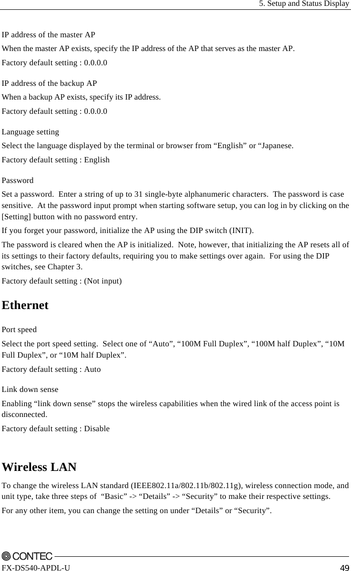   5. Setup and Status Display    FX-DS540-APDL-U  49 IP address of the master AP When the master AP exists, specify the IP address of the AP that serves as the master AP. Factory default setting : 0.0.0.0 IP address of the backup AP When a backup AP exists, specify its IP address. Factory default setting : 0.0.0.0 Language setting Select the language displayed by the terminal or browser from “English” or “Japanese.  Factory default setting : English Password Set a password.  Enter a string of up to 31 single-byte alphanumeric characters.  The password is case sensitive.  At the password input prompt when starting software setup, you can log in by clicking on the [Setting] button with no password entry. If you forget your password, initialize the AP using the DIP switch (INIT). The password is cleared when the AP is initialized.  Note, however, that initializing the AP resets all of its settings to their factory defaults, requiring you to make settings over again.  For using the DIP switches, see Chapter 3. Factory default setting : (Not input) Ethernet Port speed Select the port speed setting.  Select one of “Auto”, “100M Full Duplex”, “100M half Duplex”, “10M Full Duplex”, or “10M half Duplex”.   Factory default setting : Auto Link down sense Enabling “link down sense” stops the wireless capabilities when the wired link of the access point is disconnected. Factory default setting : Disable  Wireless LAN To change the wireless LAN standard (IEEE802.11a/802.11b/802.11g), wireless connection mode, and unit type, take three steps of  “Basic” -&gt; “Details” -&gt; “Security” to make their respective settings. For any other item, you can change the setting on under “Details” or “Security”. 