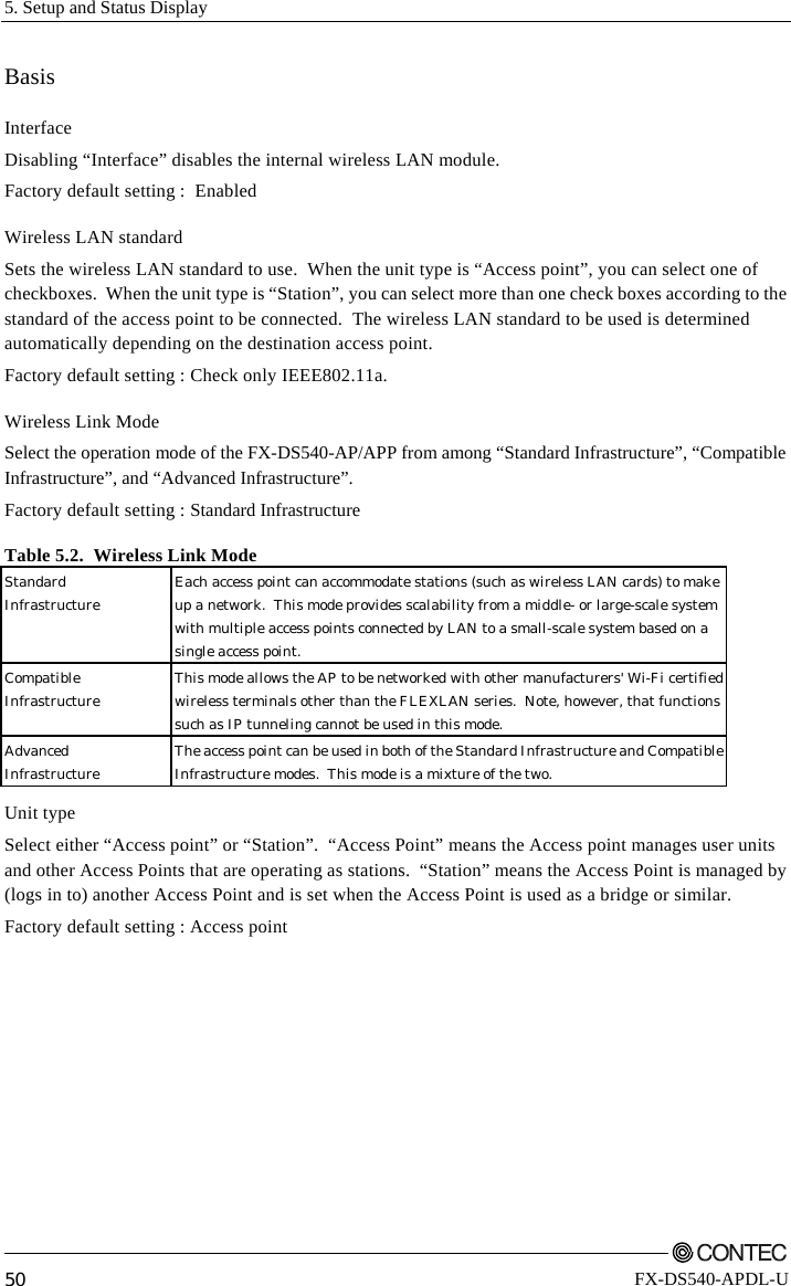 5. Setup and Status Display         50 FX-DS540-APDL-U Basis Interface Disabling “Interface” disables the internal wireless LAN module. Factory default setting :  Enabled Wireless LAN standard Sets the wireless LAN standard to use.  When the unit type is “Access point”, you can select one of checkboxes.  When the unit type is “Station”, you can select more than one check boxes according to the standard of the access point to be connected.  The wireless LAN standard to be used is determined automatically depending on the destination access point. Factory default setting : Check only IEEE802.11a. Wireless Link Mode Select the operation mode of the FX-DS540-AP/APP from among “Standard Infrastructure”, “Compatible Infrastructure”, and “Advanced Infrastructure”. Factory default setting : Standard Infrastructure Table 5.2.  Wireless Link Mode Standard Infrastructure  Each access point can accommodate stations (such as wireless LAN cards) to make up a network.  This mode provides scalability from a middle- or large-scale system with multiple access points connected by LAN to a small-scale system based on a single access point. Compatible Infrastructure  This mode allows the AP to be networked with other manufacturers&apos; Wi-Fi certifiedwireless terminals other than the FLEXLAN series.  Note, however, that functions such as IP tunneling cannot be used in this mode. Advanced Infrastructure  The access point can be used in both of the Standard Infrastructure and CompatibleInfrastructure modes.  This mode is a mixture of the two. Unit type Select either “Access point” or “Station”.  “Access Point” means the Access point manages user units and other Access Points that are operating as stations.  “Station” means the Access Point is managed by (logs in to) another Access Point and is set when the Access Point is used as a bridge or similar.   Factory default setting : Access point 