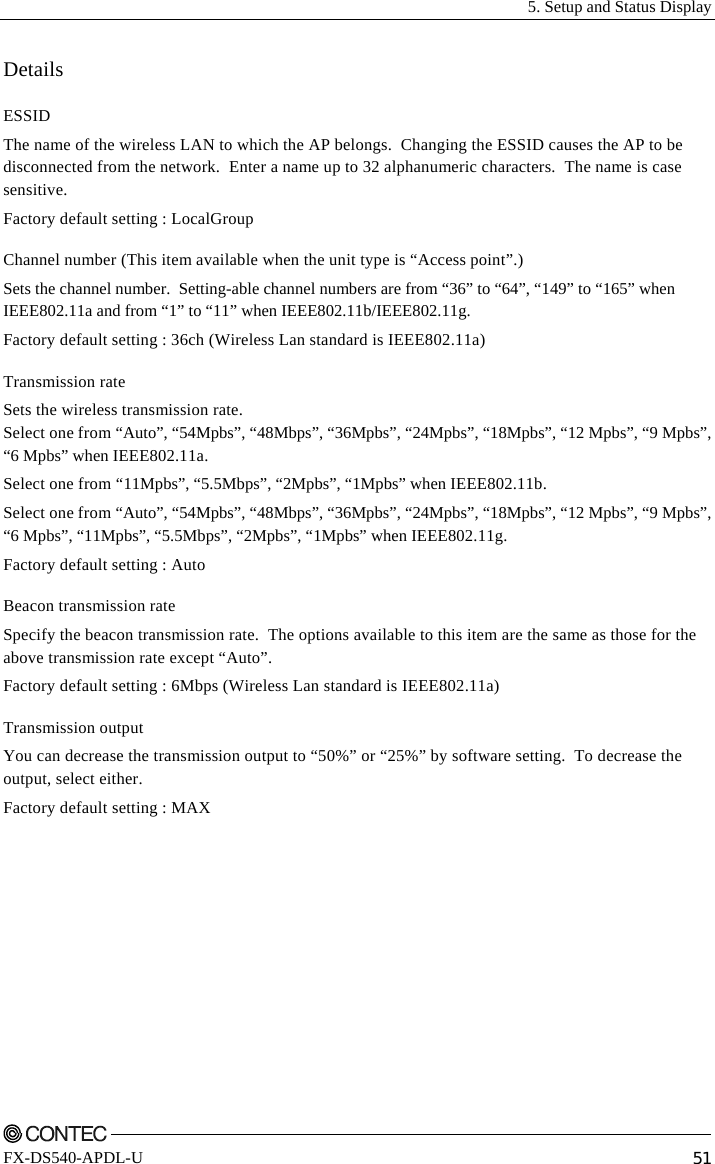   5. Setup and Status Display    FX-DS540-APDL-U  51 Details ESSID The name of the wireless LAN to which the AP belongs.  Changing the ESSID causes the AP to be disconnected from the network.  Enter a name up to 32 alphanumeric characters.  The name is case sensitive.  Factory default setting : LocalGroup Channel number (This item available when the unit type is “Access point”.) Sets the channel number.  Setting-able channel numbers are from “36” to “64”, “149” to “165” when IEEE802.11a and from “1” to “11” when IEEE802.11b/IEEE802.11g. Factory default setting : 36ch (Wireless Lan standard is IEEE802.11a) Transmission rate Sets the wireless transmission rate. Select one from “Auto”, “54Mpbs”, “48Mbps”, “36Mpbs”, “24Mpbs”, “18Mpbs”, “12 Mpbs”, “9 Mpbs”, “6 Mpbs” when IEEE802.11a. Select one from “11Mpbs”, “5.5Mbps”, “2Mpbs”, “1Mpbs” when IEEE802.11b. Select one from “Auto”, “54Mpbs”, “48Mbps”, “36Mpbs”, “24Mpbs”, “18Mpbs”, “12 Mpbs”, “9 Mpbs”, “6 Mpbs”, “11Mpbs”, “5.5Mbps”, “2Mpbs”, “1Mpbs” when IEEE802.11g. Factory default setting : Auto Beacon transmission rate Specify the beacon transmission rate.  The options available to this item are the same as those for the above transmission rate except “Auto”. Factory default setting : 6Mbps (Wireless Lan standard is IEEE802.11a) Transmission output You can decrease the transmission output to “50%” or “25%” by software setting.  To decrease the output, select either.   Factory default setting : MAX 