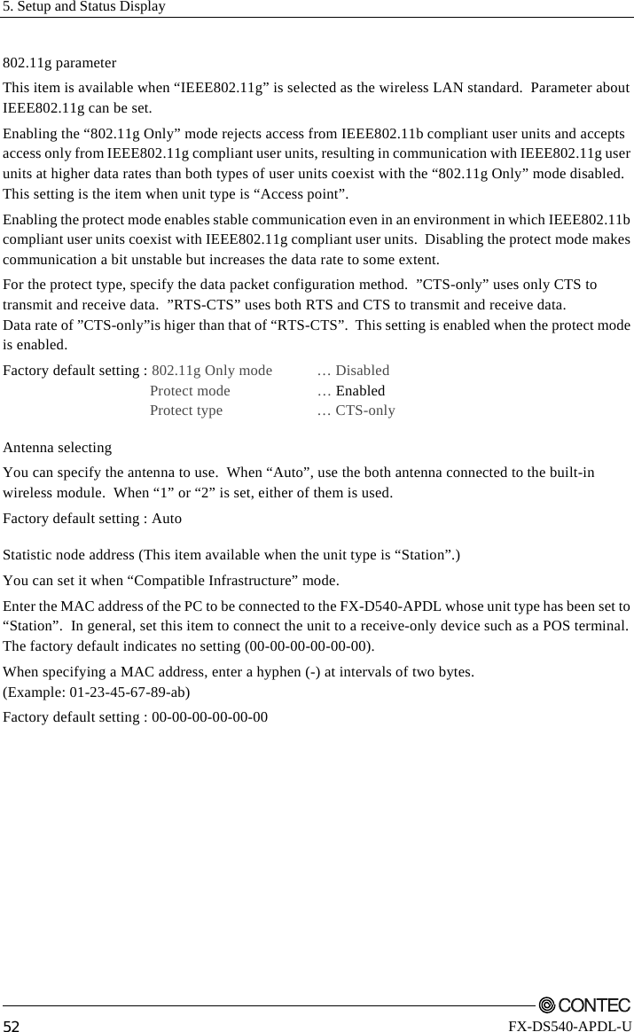 5. Setup and Status Display         52 FX-DS540-APDL-U 802.11g parameter This item is available when “IEEE802.11g” is selected as the wireless LAN standard.  Parameter about IEEE802.11g can be set. Enabling the “802.11g Only” mode rejects access from IEEE802.11b compliant user units and accepts access only from IEEE802.11g compliant user units, resulting in communication with IEEE802.11g user units at higher data rates than both types of user units coexist with the “802.11g Only” mode disabled. This setting is the item when unit type is “Access point”. Enabling the protect mode enables stable communication even in an environment in which IEEE802.11b compliant user units coexist with IEEE802.11g compliant user units.  Disabling the protect mode makes communication a bit unstable but increases the data rate to some extent. For the protect type, specify the data packet configuration method.  ”CTS-only” uses only CTS to transmit and receive data.  ”RTS-CTS” uses both RTS and CTS to transmit and receive data. Data rate of ”CTS-only”is higer than that of “RTS-CTS”.  This setting is enabled when the protect mode is enabled. Factory default setting : 802.11g Only mode  … Disabled  Protect mode   … Enabled   Protect type    … CTS-only Antenna selecting You can specify the antenna to use.  When “Auto”, use the both antenna connected to the built-in wireless module.  When “1” or “2” is set, either of them is used.  Factory default setting : Auto Statistic node address (This item available when the unit type is “Station”.) You can set it when “Compatible Infrastructure” mode. Enter the MAC address of the PC to be connected to the FX-D540-APDL whose unit type has been set to “Station”.  In general, set this item to connect the unit to a receive-only device such as a POS terminal. The factory default indicates no setting (00-00-00-00-00-00). When specifying a MAC address, enter a hyphen (-) at intervals of two bytes. (Example: 01-23-45-67-89-ab) Factory default setting : 00-00-00-00-00-00 