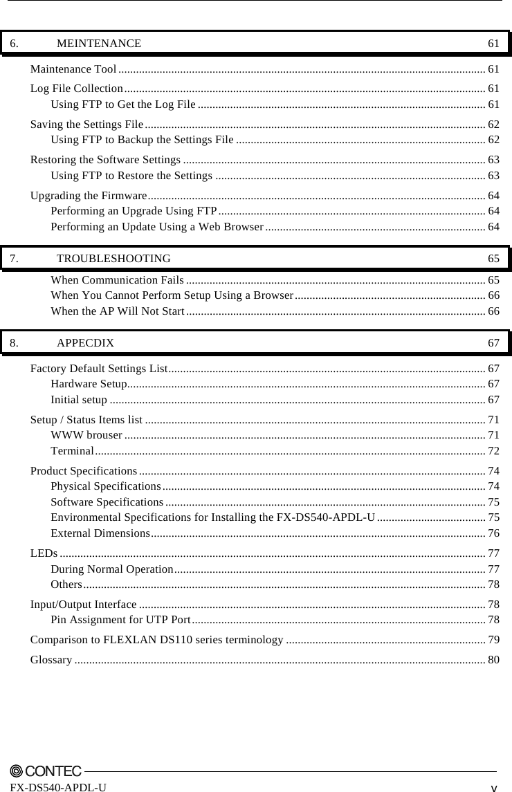       FX-DS540-APDL-U  v 6. MEINTENANCE  61 Maintenance Tool ............................................................................................................................. 61 Log File Collection........................................................................................................................... 61 Using FTP to Get the Log File .................................................................................................. 61 Saving the Settings File.................................................................................................................... 62 Using FTP to Backup the Settings File ..................................................................................... 62 Restoring the Software Settings ....................................................................................................... 63 Using FTP to Restore the Settings ............................................................................................ 63 Upgrading the Firmware................................................................................................................... 64 Performing an Upgrade Using FTP........................................................................................... 64 Performing an Update Using a Web Browser........................................................................... 64 7. TROUBLESHOOTING  65 When Communication Fails ...................................................................................................... 65 When You Cannot Perform Setup Using a Browser................................................................. 66 When the AP Will Not Start...................................................................................................... 66 8. APPECDIX  67 Factory Default Settings List............................................................................................................ 67 Hardware Setup.......................................................................................................................... 67 Initial setup ................................................................................................................................ 67 Setup / Status Items list .................................................................................................................... 71 WWW brouser ........................................................................................................................... 71 Terminal..................................................................................................................................... 72 Product Specifications ...................................................................................................................... 74 Physical Specifications.............................................................................................................. 74 Software Specifications ............................................................................................................. 75 Environmental Specifications for Installing the FX-DS540-APDL-U..................................... 75 External Dimensions.................................................................................................................. 76 LEDs ................................................................................................................................................. 77 During Normal Operation.......................................................................................................... 77 Others......................................................................................................................................... 78 Input/Output Interface ...................................................................................................................... 78 Pin Assignment for UTP Port.................................................................................................... 78 Comparison to FLEXLAN DS110 series terminology .................................................................... 79 Glossary ............................................................................................................................................ 80 