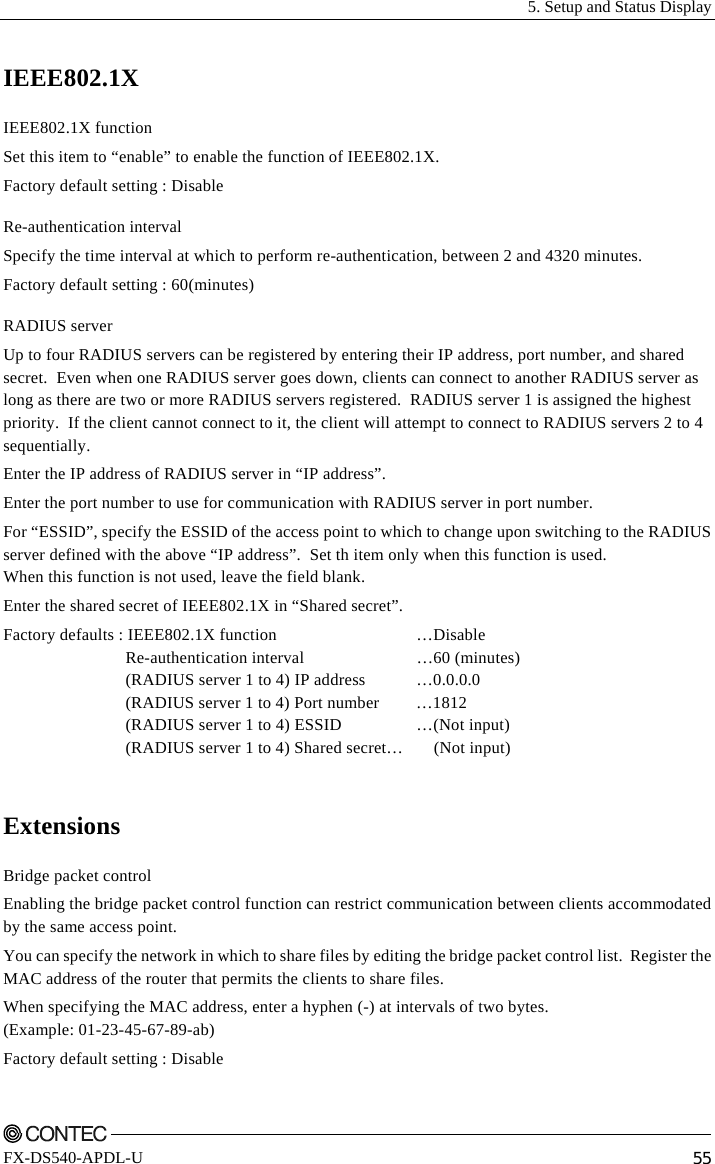   5. Setup and Status Display    FX-DS540-APDL-U  55 IEEE802.1X IEEE802.1X function Set this item to “enable” to enable the function of IEEE802.1X. Factory default setting : Disable Re-authentication interval Specify the time interval at which to perform re-authentication, between 2 and 4320 minutes. Factory default setting : 60(minutes) RADIUS server Up to four RADIUS servers can be registered by entering their IP address, port number, and shared secret.  Even when one RADIUS server goes down, clients can connect to another RADIUS server as long as there are two or more RADIUS servers registered.  RADIUS server 1 is assigned the highest priority.  If the client cannot connect to it, the client will attempt to connect to RADIUS servers 2 to 4 sequentially. Enter the IP address of RADIUS server in “IP address”. Enter the port number to use for communication with RADIUS server in port number. For “ESSID”, specify the ESSID of the access point to which to change upon switching to the RADIUS server defined with the above “IP address”.  Set th item only when this function is used. When this function is not used, leave the field blank. Enter the shared secret of IEEE802.1X in “Shared secret”. Factory defaults : IEEE802.1X function  …Disable  Re-authentication interval …60 (minutes)   (RADIUS server 1 to 4) IP address  …0.0.0.0   (RADIUS server 1 to 4) Port number  …1812   (RADIUS server 1 to 4) ESSID  …(Not input)   (RADIUS server 1 to 4) Shared secret…  (Not input)  Extensions Bridge packet control Enabling the bridge packet control function can restrict communication between clients accommodated by the same access point. You can specify the network in which to share files by editing the bridge packet control list.  Register the MAC address of the router that permits the clients to share files. When specifying the MAC address, enter a hyphen (-) at intervals of two bytes. (Example: 01-23-45-67-89-ab)  Factory default setting : Disable 