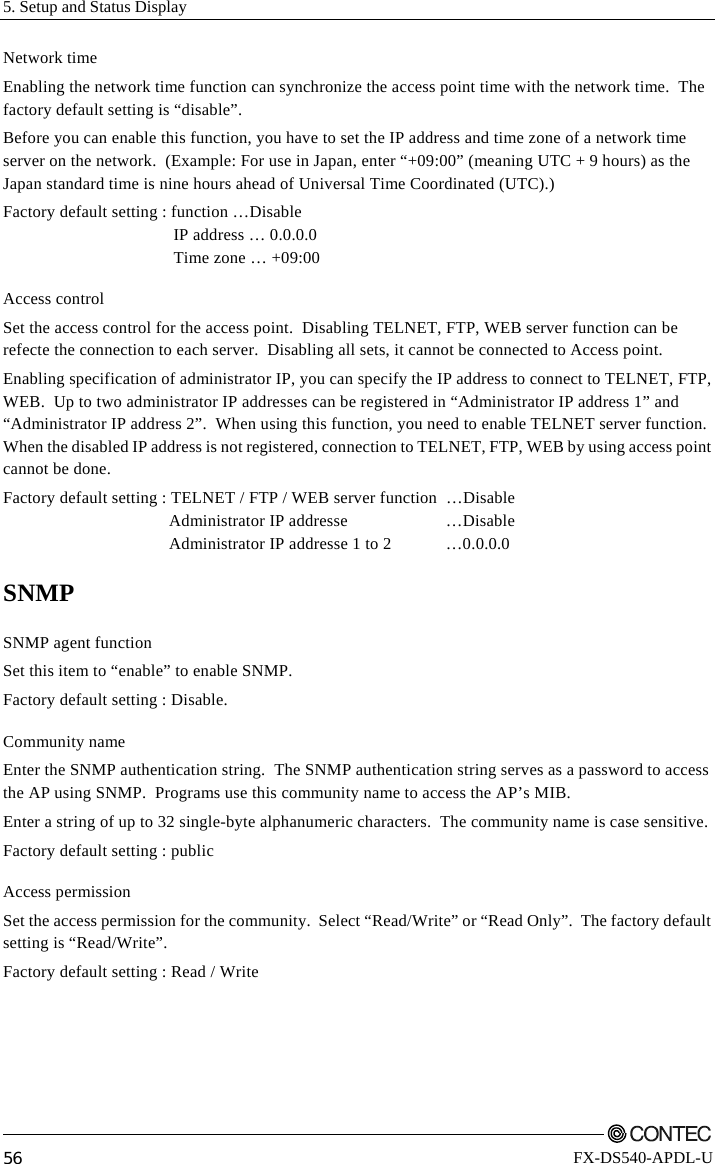 5. Setup and Status Display         56 FX-DS540-APDL-U Network time Enabling the network time function can synchronize the access point time with the network time.  The factory default setting is “disable”. Before you can enable this function, you have to set the IP address and time zone of a network time server on the network.  (Example: For use in Japan, enter “+09:00” (meaning UTC + 9 hours) as the Japan standard time is nine hours ahead of Universal Time Coordinated (UTC).) Factory default setting : function …Disable   IP address … 0.0.0.0   Time zone … +09:00 Access control Set the access control for the access point.  Disabling TELNET, FTP, WEB server function can be refecte the connection to each server.  Disabling all sets, it cannot be connected to Access point. Enabling specification of administrator IP, you can specify the IP address to connect to TELNET, FTP, WEB.  Up to two administrator IP addresses can be registered in “Administrator IP address 1” and “Administrator IP address 2”.  When using this function, you need to enable TELNET server function. When the disabled IP address is not registered, connection to TELNET, FTP, WEB by using access point cannot be done. Factory default setting : TELNET / FTP / WEB server function  …Disable    Administrator IP addresse    …Disable   Administrator IP addresse 1 to 2  …0.0.0.0 SNMP SNMP agent function Set this item to “enable” to enable SNMP.   Factory default setting : Disable. Community name Enter the SNMP authentication string.  The SNMP authentication string serves as a password to access the AP using SNMP.  Programs use this community name to access the AP’s MIB. Enter a string of up to 32 single-byte alphanumeric characters.  The community name is case sensitive. Factory default setting : public Access permission Set the access permission for the community.  Select “Read/Write” or “Read Only”.  The factory default setting is “Read/Write”. Factory default setting : Read / Write 