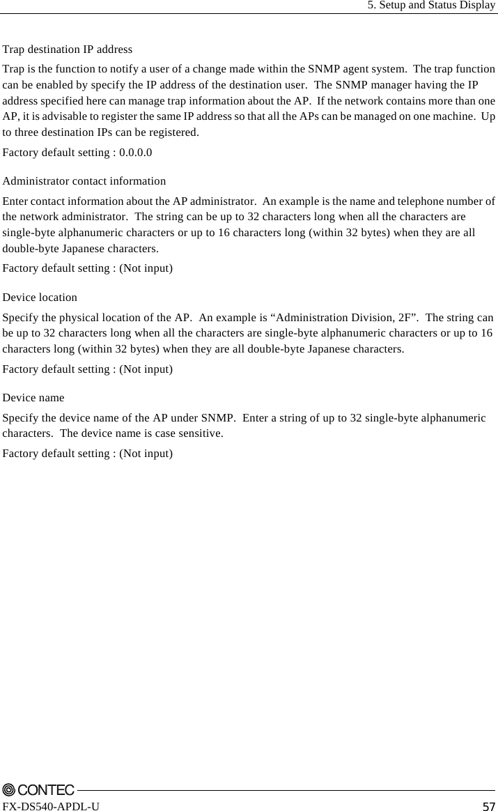   5. Setup and Status Display    FX-DS540-APDL-U  57 Trap destination IP address Trap is the function to notify a user of a change made within the SNMP agent system.  The trap function can be enabled by specify the IP address of the destination user.  The SNMP manager having the IP address specified here can manage trap information about the AP.  If the network contains more than one AP, it is advisable to register the same IP address so that all the APs can be managed on one machine.  Up to three destination IPs can be registered.   Factory default setting : 0.0.0.0 Administrator contact information Enter contact information about the AP administrator.  An example is the name and telephone number of the network administrator.  The string can be up to 32 characters long when all the characters are single-byte alphanumeric characters or up to 16 characters long (within 32 bytes) when they are all double-byte Japanese characters. Factory default setting : (Not input) Device location Specify the physical location of the AP.  An example is “Administration Division, 2F”.  The string can be up to 32 characters long when all the characters are single-byte alphanumeric characters or up to 16 characters long (within 32 bytes) when they are all double-byte Japanese characters. Factory default setting : (Not input) Device name Specify the device name of the AP under SNMP.  Enter a string of up to 32 single-byte alphanumeric characters.  The device name is case sensitive.   Factory default setting : (Not input) 