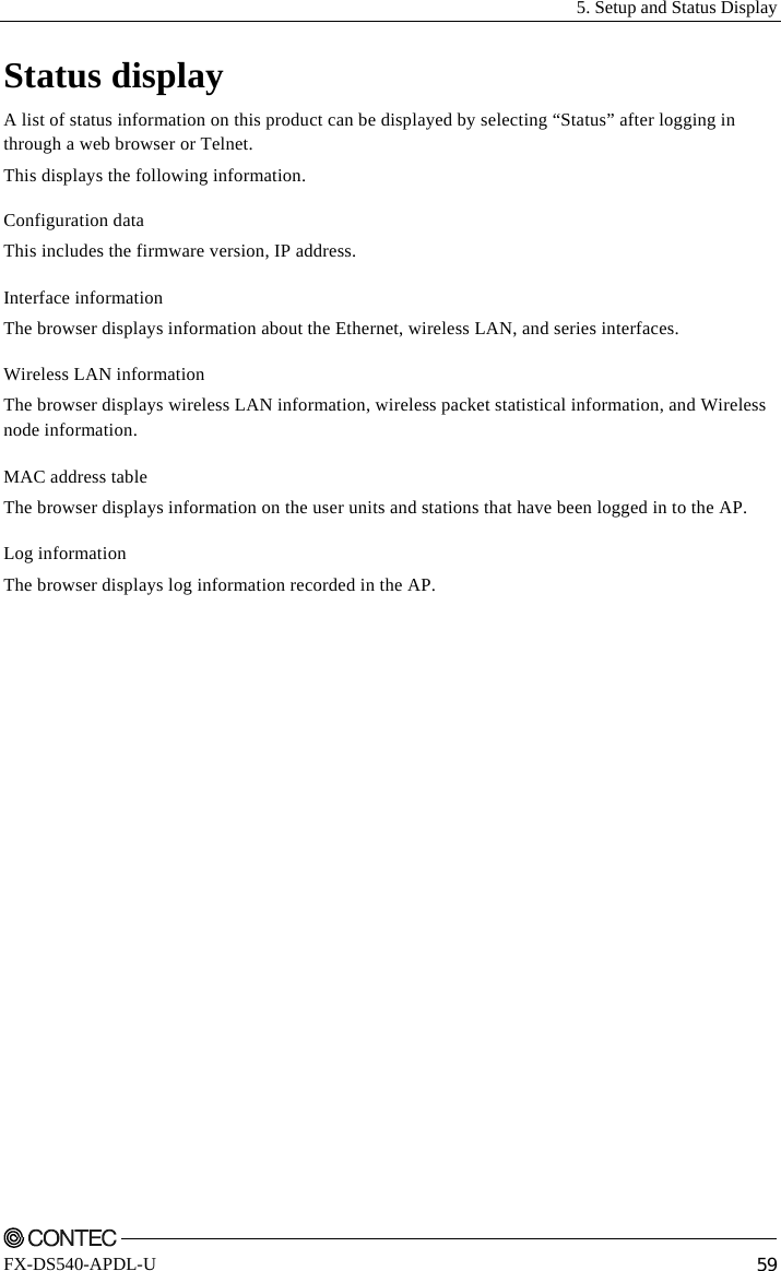   5. Setup and Status Display    FX-DS540-APDL-U  59 Status display A list of status information on this product can be displayed by selecting “Status” after logging in through a web browser or Telnet. This displays the following information. Configuration data This includes the firmware version, IP address. Interface information The browser displays information about the Ethernet, wireless LAN, and series interfaces. Wireless LAN information The browser displays wireless LAN information, wireless packet statistical information, and Wireless node information. MAC address table The browser displays information on the user units and stations that have been logged in to the AP. Log information The browser displays log information recorded in the AP. 