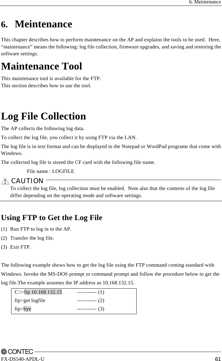  6. Meintenance    FX-DS540-APDL-U  61 6. Meintenance This chapter describes how to perform maintenance on the AP and explains the tools to be used.  Here, “maintenance” means the following: log file collection, firmware upgrades, and saving and restoring the software settings. Maintenance Tool This maintenance tool is available for the FTP. This section describes how to use the tool.   Log File Collection The AP collects the following log data. To collect the log file, you collect it by using FTP via the LAN. The log file is in text format and can be displayed in the Notepad or WordPad programs that come with Windows. The collected log file is stored the CF card with the following file name. File name : LOGFILE CAUTION     To collect the log file, log collection must be enabled.  Note also that the contents of the log file differ depending on the operating mode and software settings.  Using FTP to Get the Log File (1)  Run FTP to log in to the AP. (2)  Transfer the log file. (3) Exit FTP.  The following example shows how to get the log file using the FTP command coming standard with Windows. Invoke the MS-DOS prompt or command prompt and follow the procedure below to get the  log file.The example assumes the IP address as 10.168.132.15. C:\&gt;ftp 10.168.132.15  ftp&gt;get logfile ftp&gt;bye ----------- (1) ----------- (2) ----------- (3)  