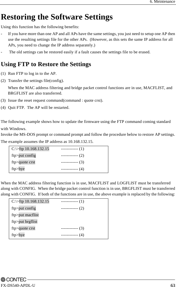  6. Meintenance    FX-DS540-APDL-U  63 Restoring the Software Settings Using this function has the following benefits: -  If you have more than one AP and all APs have the same settings, you just need to setup one AP then use the resulting settings file for the other APs.  (However, as this sets the same IP address for all APs, you need to change the IP address separately.) - The old settings can be restored easily if a fault causes the settings file to be erased. Using FTP to Restore the Settings (1)  Run FTP to log in to the AP. (2)  Transfer the settings file(config). When the MAC address filtering and bridge packet control functions are in use, MACFLIST, and BRGFLIST are also transferred. (3)  Issue the reset request command(command : quote crst). (4)  Quit FTP.  The AP will be restarted.  The following example shows how to update the firmware using the FTP command coming standard  with Windows. Invoke the MS-DOS prompt or command prompt and follow the procedure below to restore AP settings. The example assumes the IP address as 10.168.132.15. C:\&gt;ftp 10.168.132.15  ftp&gt;put config ftp&gt;quote crst ftp&gt;bye ------------ (1) ------------ (2) ------------ (3) ------------ (4)  When the MAC address filtering function is in use, MACFLIST and LOGFLIST must be transferred along with CONFIG.  When the bridge packet control function is in use, BRGFLIST must be transferred along with CONFIG.  If both of the functions are in use, the above example is replaced by the following: C:\&gt;ftp 10.168.132.15  ftp&gt;put config ftp&gt;put macflist ftp&gt;put brgflist ftp&gt;quote crst ftp&gt;bye ------------ (1) ------------ (2)   ------------ (3) ------------ (4)  