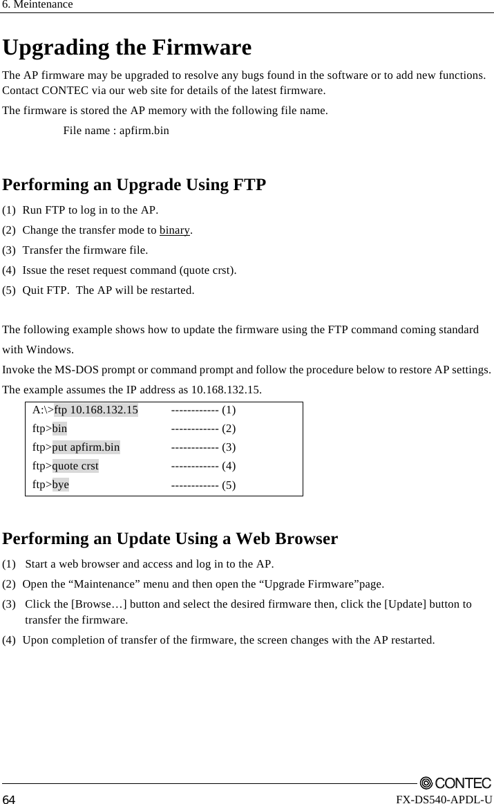 6. Meintenance         64 FX-DS540-APDL-U Upgrading the Firmware The AP firmware may be upgraded to resolve any bugs found in the software or to add new functions. Contact CONTEC via our web site for details of the latest firmware. The firmware is stored the AP memory with the following file name. File name : apfirm.bin  Performing an Upgrade Using FTP (1)  Run FTP to log in to the AP. (2)  Change the transfer mode to binary.  (3)  Transfer the firmware file. (4)  Issue the reset request command (quote crst). (5)  Quit FTP.  The AP will be restarted.  The following example shows how to update the firmware using the FTP command coming standard  with Windows. Invoke the MS-DOS prompt or command prompt and follow the procedure below to restore AP settings. The example assumes the IP address as 10.168.132.15. A:\&gt;ftp 10.168.132.15  ftp&gt;bin ftp&gt;put apfirm.bin ftp&gt;quote crst ftp&gt;bye ------------ (1) ------------ (2) ------------ (3) ------------ (4) ------------ (5)  Performing an Update Using a Web Browser (1)  Start a web browser and access and log in to the AP. (2)  Open the “Maintenance” menu and then open the “Upgrade Firmware”page. (3)   Click the [Browse…] button and select the desired firmware then, click the [Update] button to  transfer the firmware. (4)  Upon completion of transfer of the firmware, the screen changes with the AP restarted. 