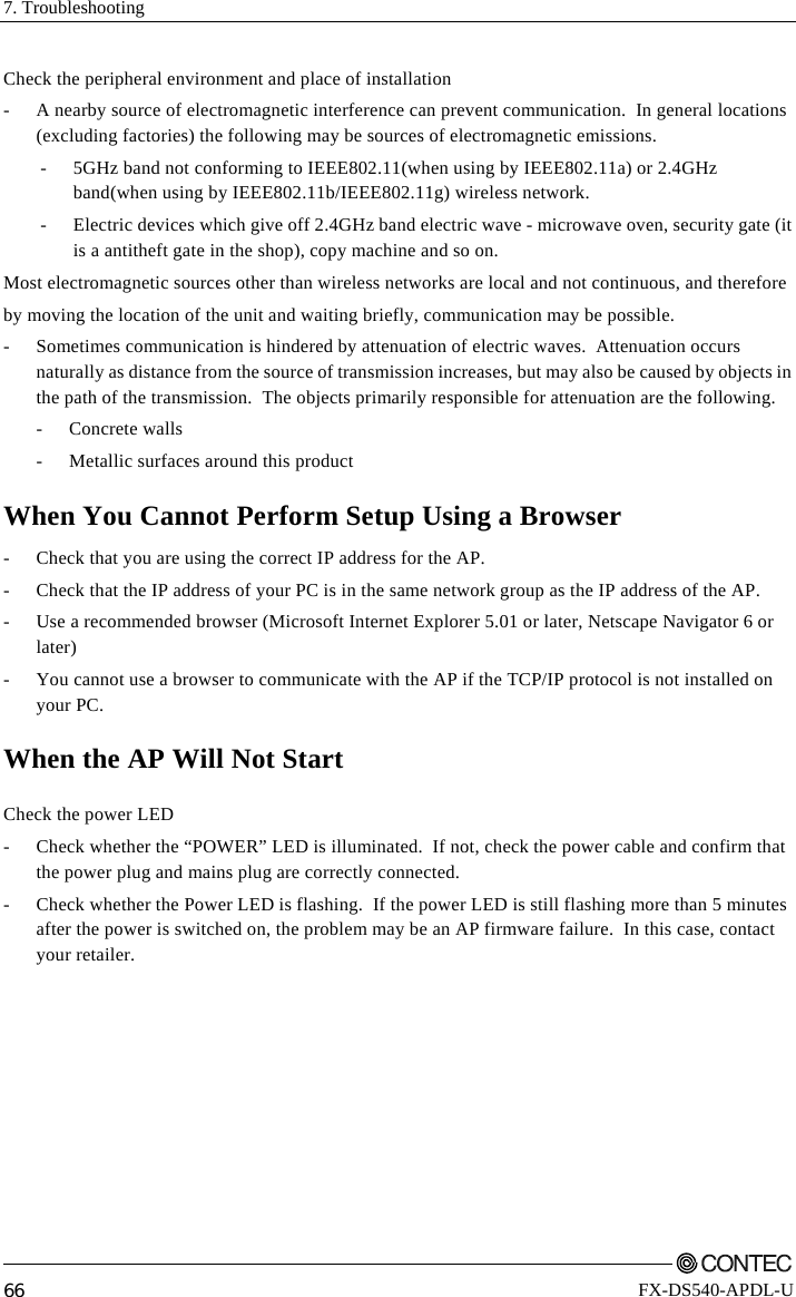 7. Troubleshooting         66 FX-DS540-APDL-U Check the peripheral environment and place of installation -  A nearby source of electromagnetic interference can prevent communication.  In general locations (excluding factories) the following may be sources of electromagnetic emissions. -  5GHz band not conforming to IEEE802.11(when using by IEEE802.11a) or 2.4GHz band(when using by IEEE802.11b/IEEE802.11g) wireless network. -  Electric devices which give off 2.4GHz band electric wave - microwave oven, security gate (it is a antitheft gate in the shop), copy machine and so on.  Most electromagnetic sources other than wireless networks are local and not continuous, and therefore  by moving the location of the unit and waiting briefly, communication may be possible. -  Sometimes communication is hindered by attenuation of electric waves.  Attenuation occurs naturally as distance from the source of transmission increases, but may also be caused by objects in the path of the transmission.  The objects primarily responsible for attenuation are the following.  - Concrete walls   -  Metallic surfaces around this product When You Cannot Perform Setup Using a Browser -  Check that you are using the correct IP address for the AP. -  Check that the IP address of your PC is in the same network group as the IP address of the AP. -  Use a recommended browser (Microsoft Internet Explorer 5.01 or later, Netscape Navigator 6 or later) -  You cannot use a browser to communicate with the AP if the TCP/IP protocol is not installed on your PC. When the AP Will Not Start Check the power LED -  Check whether the “POWER” LED is illuminated.  If not, check the power cable and confirm that the power plug and mains plug are correctly connected. -  Check whether the Power LED is flashing.  If the power LED is still flashing more than 5 minutes after the power is switched on, the problem may be an AP firmware failure.  In this case, contact your retailer. 