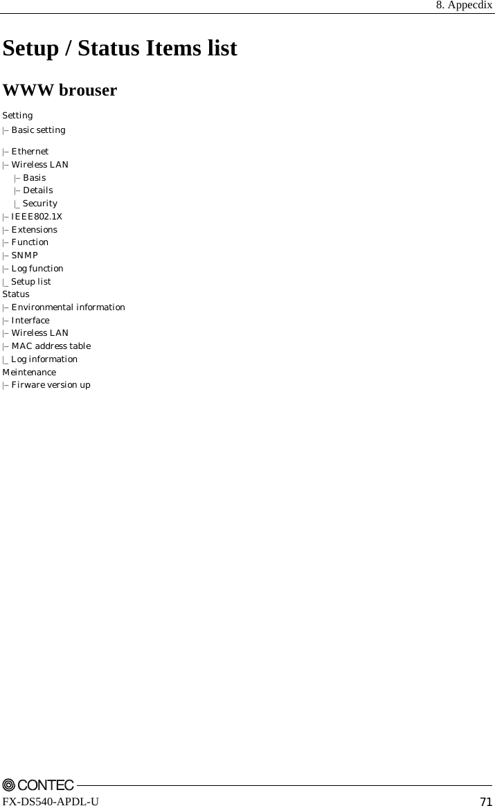  8. Appecdix    FX-DS540-APDL-U  71 Setup / Status Items list WWW brouser Setting |− Basic setting |− Ethernet |− Wireless LAN  |− Basis  |− Details  |_ Security |− IEEE802.1X |− Extensions |− Function |− SNMP |− Log function |_ Setup list Status |− Environmental information |− Interface |− Wireless LAN |− MAC address table |_ Log information Meintenance |− Firware version up     