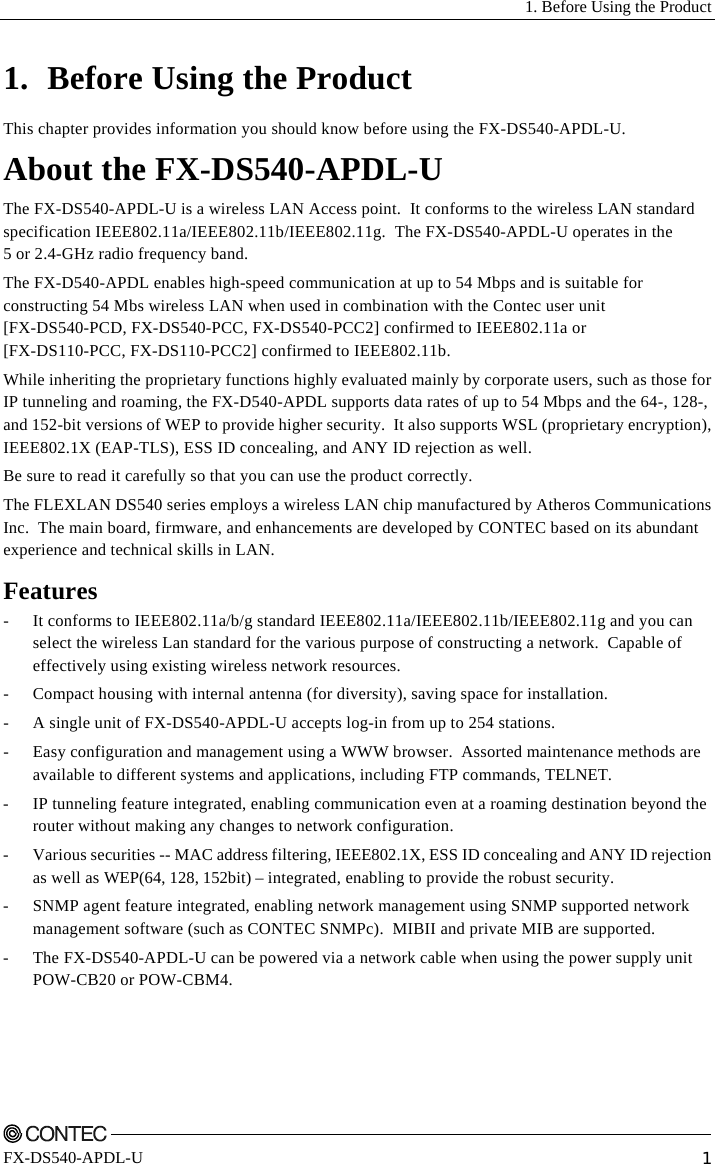   1. Before Using the Product    FX-DS540-APDL-U  1 1. Before Using the Product This chapter provides information you should know before using the FX-DS540-APDL-U. About the FX-DS540-APDL-U The FX-DS540-APDL-U is a wireless LAN Access point.  It conforms to the wireless LAN standard specification IEEE802.11a/IEEE802.11b/IEEE802.11g.  The FX-DS540-APDL-U operates in the  5 or 2.4-GHz radio frequency band. The FX-D540-APDL enables high-speed communication at up to 54 Mbps and is suitable for constructing 54 Mbs wireless LAN when used in combination with the Contec user unit  [FX-DS540-PCD, FX-DS540-PCC, FX-DS540-PCC2] confirmed to IEEE802.11a or  [FX-DS110-PCC, FX-DS110-PCC2] confirmed to IEEE802.11b. While inheriting the proprietary functions highly evaluated mainly by corporate users, such as those for IP tunneling and roaming, the FX-D540-APDL supports data rates of up to 54 Mbps and the 64-, 128-, and 152-bit versions of WEP to provide higher security.  It also supports WSL (proprietary encryption), IEEE802.1X (EAP-TLS), ESS ID concealing, and ANY ID rejection as well. Be sure to read it carefully so that you can use the product correctly. The FLEXLAN DS540 series employs a wireless LAN chip manufactured by Atheros Communications Inc.  The main board, firmware, and enhancements are developed by CONTEC based on its abundant experience and technical skills in LAN. Features -  It conforms to IEEE802.11a/b/g standard IEEE802.11a/IEEE802.11b/IEEE802.11g and you can select the wireless Lan standard for the various purpose of constructing a network.  Capable of effectively using existing wireless network resources. -  Compact housing with internal antenna (for diversity), saving space for installation. -  A single unit of FX-DS540-APDL-U accepts log-in from up to 254 stations. -  Easy configuration and management using a WWW browser.  Assorted maintenance methods are available to different systems and applications, including FTP commands, TELNET. - IP tunneling feature integrated, enabling communication even at a roaming destination beyond the router without making any changes to network configuration. -  Various securities -- MAC address filtering, IEEE802.1X, ESS ID concealing and ANY ID rejection as well as WEP(64, 128, 152bit) – integrated, enabling to provide the robust security. -  SNMP agent feature integrated, enabling network management using SNMP supported network management software (such as CONTEC SNMPc).  MIBII and private MIB are supported. -  The FX-DS540-APDL-U can be powered via a network cable when using the power supply unit POW-CB20 or POW-CBM4. 