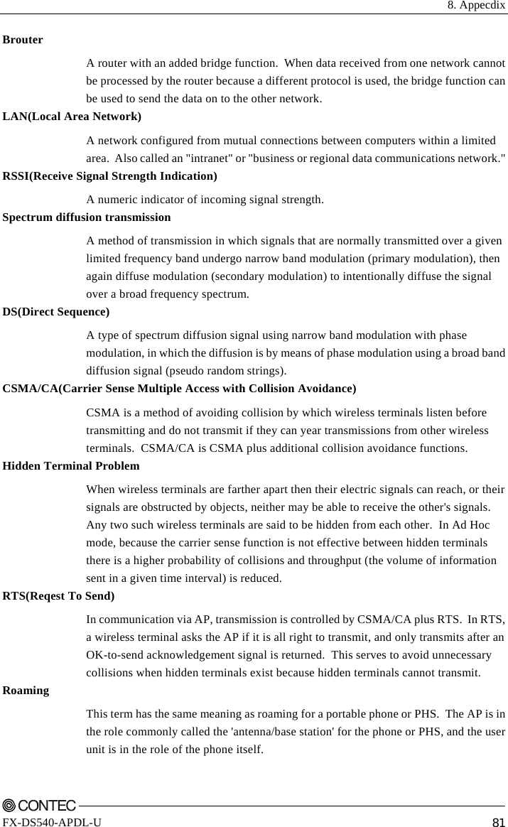  8. Appecdix    FX-DS540-APDL-U  81 Brouter A router with an added bridge function.  When data received from one network cannot be processed by the router because a different protocol is used, the bridge function can be used to send the data on to the other network. LAN(Local Area Network) A network configured from mutual connections between computers within a limited area.  Also called an &quot;intranet&quot; or &quot;business or regional data communications network.&quot; RSSI(Receive Signal Strength Indication) A numeric indicator of incoming signal strength. Spectrum diffusion transmission A method of transmission in which signals that are normally transmitted over a given limited frequency band undergo narrow band modulation (primary modulation), then again diffuse modulation (secondary modulation) to intentionally diffuse the signal over a broad frequency spectrum. DS(Direct Sequence) A type of spectrum diffusion signal using narrow band modulation with phase modulation, in which the diffusion is by means of phase modulation using a broad band diffusion signal (pseudo random strings). CSMA/CA(Carrier Sense Multiple Access with Collision Avoidance) CSMA is a method of avoiding collision by which wireless terminals listen before transmitting and do not transmit if they can year transmissions from other wireless terminals.  CSMA/CA is CSMA plus additional collision avoidance functions. Hidden Terminal Problem When wireless terminals are farther apart then their electric signals can reach, or their signals are obstructed by objects, neither may be able to receive the other&apos;s signals. Any two such wireless terminals are said to be hidden from each other.  In Ad Hoc mode, because the carrier sense function is not effective between hidden terminals there is a higher probability of collisions and throughput (the volume of information sent in a given time interval) is reduced. RTS(Reqest To Send) In communication via AP, transmission is controlled by CSMA/CA plus RTS.  In RTS, a wireless terminal asks the AP if it is all right to transmit, and only transmits after an OK-to-send acknowledgement signal is returned.  This serves to avoid unnecessary collisions when hidden terminals exist because hidden terminals cannot transmit. Roaming This term has the same meaning as roaming for a portable phone or PHS.  The AP is in the role commonly called the &apos;antenna/base station&apos; for the phone or PHS, and the user unit is in the role of the phone itself. 